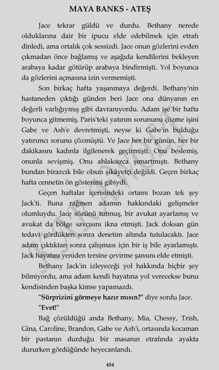 MAYA BANKS - ATEŞ
Jace tekrar güldü ve durdu. Bethany nerede
olduklarına dair bir ipucu elde edebilmek için etrafı
dinledi, ama ortalık çok sessizdi. Jace onun gözlerini evden
çıkmadan önce bağlamış ve aşağıda kendilerini bekleyen
arabaya kadar götürüp arabaya bindirmişti. Yol boyunca
da gözlerini açmasına izin vermemişti.
Son birkaç hafta yaşanmaya değerdi. Bethany'nin
hastaneden çıktığı günden beri Jace ona dünyanın en
değerli varlığıymış gibi davranıyordu. Adam işe bir hafta
boyunca gitmemiş, Paris'teki yatırım sorununu çözme işini
Gabe ve Ash'e devretmişti, neyse ki Gabe'in bulduğu
yatırımcı sorunu çözmüştü. Ve Jace her bir günün, her bir
dakikasını kadınla ilgilenerek geçirmişti. Onu beslemiş,
onunla sevişmiş. Onu ahlaksızca şımartmıştı. Bethany
bundan birazcık bile olsun şikâyetçi değildi. Geçen birkaç
hafta cennetin ön gösterimi gibiydi.
Geçen haftalar içerisindeki ortamı bozan tek şey
Jack'ti. Buna rağmen adamın hakkmdaki gelişmeler
olumluydu. Jace sözünü tutmuş, bir avukat ayarlamış ve
avukat da bölge savcısını ikna etmişti. Jack doksan gün
tedavi gördükten sonra denetim altında tutulacaktı. Jace
adam çıktıktan sonra çalışması için bir iş bile ayarlamıştı.
Jack hayatını yeniden tersine çevirme şansını elde etmişti.
Bethany Jack'in izleyeceği yol hakkında hiçbir şey
bilmiyordu, ama adam kendi hayatına yol verecekse bunu
kendisinden başka kimse yapamazdı.
"Sürprizini görmeye hazır mısın?" diye sordu Jace.
"Evet!"
Bağ çözüldüğü anda Bethany, Mia, Chessy, Trish,
Gina, Caroline, Brandon, Gabe ve Ash'i, ortasında kocaman
bir pastanın durduğu bir masanın etrafında ayakta
dururken gördüğünde heyecanlandı.
454
 