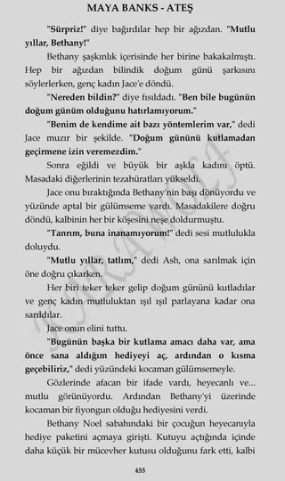 MAYA BANKS - ATEŞ
"Sürpriz!" diye bağırdılar hep bir ağızdan. "Mutlu
yıllar, Bethany!"
Bethany şaşkınlık içerisinde her birine bakakalmıştı.
Hep bir ağızdan bilindik doğum günü şarkısını
söylerlerken, genç kadın Jace’e döndü.
"Nereden bildin?" diye fısıldadı. "Ben bile bugünün
doğum günüm olduğunu hatırlamıyorum."
"Benim de kendime ait bazı yöntemlerim var," dedi
Jace muzır bir şekilde. "Doğum gününü kutlamadan
geçirmene izin veremezdim."
Sonra eğildi ve büyük bir aşkla kadını öptü.
Masadaki diğerlerinin tezahüratları yükseldi.
Jace onu bıraktığında Bethany'nin başı dönüyordu ve
yüzünde aptal bir gülümseme vardı. Masadakilere doğru
döndü, kalbinin her bir köşesini neşe doldurmuştu.
"Tannm, buna inanamıyorum!" dedi sesi mutlulukla
doluydu.
"Mutlu yıllar, tatlım," dedi Ash, ona sarılmak için
öne doğru çıkarken.
Her biri teker teker gelip doğum gününü kutladılar
ve genç kadın mutluluktan ışıl ışıl parlayana kadar ona
sarıldılar.
Jace onun elini tuttu.
"Bugünün başka bir kutlama amacı daha var, ama
önce sana aldığım hediyeyi aç, ardından o kısma
geçebiliriz," dedi yüzündeki kocaman gülümsemeyle.
Gözlerinde afacan bir ifade vardı, heyecanlı ve...
mutlu görünüyordu. Ardından Bethany'yi üzerinde
kocaman bir fiyongun olduğu hediyesini verdi.
Bethany Noel sabahındaki bir çocuğun heyecanıyla
hediye paketini açmaya girişti. Kutuyu açtığında içinde
daha küçük bir mücevher kutusu olduğunu fark etti, kalbi
455
 