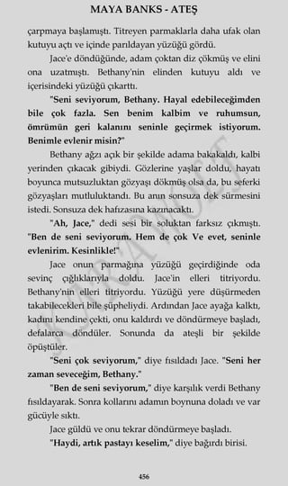 MAYA BANKS - ATEŞ
çarpmaya başlamıştı. Titreyen parmaklarla daha ufak olan
kutuyu açtı ve içinde parıldayan yüzüğü gördü.
Jace'e döndüğünde, adam çoktan diz çökmüş ve elini
ona uzatmıştı. Bethany'nin elinden kutuyu aldı ve
içerisindeki yüzüğü çıkarttı.
"Seni seviyorum, Bethany. Hayal edebileceğimden
bile çok fazla. Sen benim kalbim ve ruhumsun,
ömrümün geri kalanını seninle geçirmek istiyorum.
Benimle evlenir misin?"
Bethany ağzı açık bir şekilde adama bakakaldı, kalbi
yerinden çıkacak gibiydi. Gözlerine yaşlar doldu, hayatı
boyunca mutsuzluktan gözyaşı dökmüş olsa da, bu seferki
gözyaşları mutluluktandı. Bu amn sonsuza dek sürmesini
istedi. Sonsuza dek hafızasına kazmacaktı.
"Ah, Jace," dedi sesi bir soluktan farksız çıkmıştı.
"Ben de seni seviyorum. Hem de çok Ve evet, seninle
evlenirim. Kesinlikle!"
Jace onun parmağına yüzüğü geçirdiğinde oda
sevinç çığlıklarıyla doldu. Jace'in elleri titriyordu.
Bethany'nin elleri titriyordu. Yüzüğü yere düşürmeden
takabilecekleri bile şüpheliydi. Ardından Jace ayağa kalktı,
kadını kendine çekti, onu kaldırdı ve döndürmeye başladı,
defalarca döndüler. Sonunda da ateşli bir şekilde
öpüştüler.
"Seni çok seviyorum," diye fısıldadı Jace. "Seni her
zaman seveceğim, Bethany."
"Ben de seni seviyorum," diye karşılık verdi Bethany
fısıldayarak. Sonra kollarını adamın boynuna doladı ve var
gücüyle sıktı.
Jace güldü ve onu tekrar döndürmeye başladı.
"Haydi, artık pastayı keselim," diye bağırdı birisi.
456
 