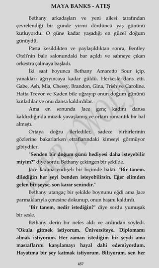 MAYA BANKS - ATEŞ
Bethany arkadaşları ve yeni ailesi tarafından
çevrelendiği bir günde yirmi dördüncü yaş gününü
kutluyordu. O güne kadar yaşadığı en güzel doğum
günüydü.
Pasta kesildikten ve paylaşıldıktan sonra, Bentley
Oteli'nin balo salonundaki bar açıldı ve sahneye çıkan
orkestra çalmaya başladı.
İki saat boyunca Bethany Amaretto Sour içip,
yanakları ağrıymcaya kadar güldü. Herkesle dans etti.
Gabe, Ash, Mia, Chessy, Brandon, Gina, Trish ve Caroline.
Hatta Trevor ve Kaden bile uğrayıp onun doğum gününü
kutladılar ve onu dansa kaldırdılar.
Ama en sonunda Jace genç kadını dansa
kaldırdığında müzik yavaşlamış ve ortam romantik bir hal
almıştı.
Ortaya doğru ilerlediler, sadece birbirlerinin
gözlerine bakarlarken etraflarındaki kimseyi görmüyor
gibiydiler.
"Senden bir doğum günü hediyesi daha isteyebilir
miyim?" diye sordu Bethany çekingen bir şekilde.
Jace kadına endişeli bir biçimde baktı. "Bir tanem,
dilediğin her şeyi benden isteyebilirsin. Eğer elimden
gelen bir şeyse, son karar şenindir."
Bethany utangaç bir şekilde boynunu eğdi ama Jace
parmaklarıyla çenesine dokunup, onun başını kaldırdı.
"Bir tanem, nedir istediğin?" diye sordu yumuşak
bir sesle.
Bethany derin bir nefes aldı ve ardından söyledi.
"Okula gitmek istiyorum. Üniversiteye. Diplomamı
almak istiyorum. Her zaman istediğim bir şeydi ama
masraflarını karşılamayı hayal dahi edemiyordum.
Hayatıma bir şey katmak istiyorum. Biliyorum, sen her
457
 