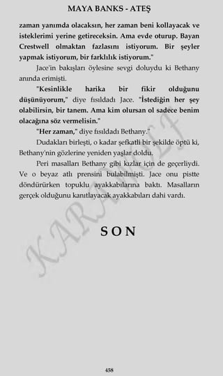 MAYA BANKS - ATEŞ
zaman yanımda olacaksın, her zaman beni kollayacak ve
isteklerimi yerine getireceksin. Ama evde oturup. Bayan
Crestwell olmaktan fazlasını istiyorum. Bir şeyler
yapmak istiyorum, bir farklılık istiyorum."
Jace'in bakışları öylesine sevgi doluydu ki Bethany
anında erimişti.
"Kesinlikle harika bir fikir olduğunu
düşünüyorum," diye fısıldadı Jace. "İstediğin her şey
olabilirsin, bir tanem. Ama kim olursan ol sadece benim
olacağına söz vermelisin."
"Her zaman," diye fısıldadı Bethany."
Dudakları birleşti, o kadar şefkatli bir şekilde öptü ki,
Bethany'nin gözlerine yeniden yaşlar doldu.
Peri masalları Bethany gibi kızlar için de geçerliydi.
Ve o beyaz atlı prensini bulabilmişti. Jace onu pistte
döndürürken topuklu ayakkabılarına baktı. Masalların
gerçek olduğunu kanıtlayacak ayakkabıları dahi vardı.
SO N
458
 
