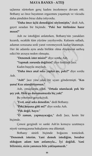 MAYA BANKS - ATEŞ
uçlarına sürterken genç kadını incelemeye devam etti.
Bethany az önce hayatının orgazmını yaşamıştı ve vücudu
daha şimdiden biraz daha istiyordu.
"Daha önce üçlü denediğini söylemiştin," dedi Ash,
gayet sıradan bir biçimde. "Peki her türlüsüne hazır
mısın?"
Ash ne istediğini anlatırken, Bethany'nin yanakları
kızardı, sıcaklık tüm yüzüne yayılıyordu. Kafasını salladı,
adamm sorusuna sesli yanıt veremeyecek kadar utanmıştı.
Her iki adamla aynı anda birlikte olma düşüncesi sarhoş
edici bir arzuya neden olmuştu.
"Denemek ister misin?" diye sordu Ash.
"Yapmak zorunda değilsin!" diye fısıldadı Jace.
Kadın başıyla onayladı.
"Daha önce anal seks yaptın mı, peki?" diye sordu
Ash.
"Ash!" Jace yine ufak bir uyarı göndermişti. "Kes
şunu! Kızı utandırıyorsun."
Ash, omuzlarını silkti. "Ortada utanılacak pek bir
şey yok. Hele şu durumumuzda hiç yok!"
Bu yeterince gerçekçiydi.
"Evet, anal seks denedim." dedi Bethany.
"Peki hoşuna gitti mi?" diye sordu Ash.
"Pek değil, hayır."
"O zaman, yapmayacağız," dedi Jace, kesin bir
biçimde.
Çenesi gergindi ve sanki Ash'in konuyu uzatmaya
niyeti varmışçasına bakışlarını ona dikmişti.
Bethany sinirli biçimde boğazını temizledi.
"Denemek isterim. Yani demek istediğim, beraber
olduğum adam tam anlamıyla... İyi değildi. Yani
bilirsiniz, sizin yanınıza bile yaklaşamazdı."
46
 