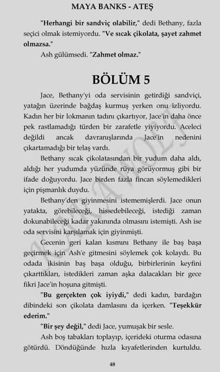 MAYA BANKS - ATEŞ
"Herhangi bir sandviç olabilir," dedi Bethany, fazla
seçici olmak istemiyordu. "Ve sıcak çikolata, şayet zahmet
olmazsa."
Ash gülümsedi. "Zahmet olmaz."
BÖLÜM 5
Jace, Bethany'yi oda servisinin getirdiği sandviçi,
yatağın üzerinde bağdaş kurmuş yerken onu izliyordu.
Kadm her bir lokmanın tadını çıkartıyor, Jace'in daha önce
pek rastlamadığı türden bir zarafetle yiyiyordu. Aceleci
değildi ancak davranışlarında Jace'in nedenini
çıkartamadığı bir telaş vardı.
Bethany sıcak çikolatasından bir yudum daha aldı,
aldığı her yudumda yüzünde rüya görüyormuş gibi bir
ifade doğuyordu. Jace birden fazla fincan söylemedikleri
için pişmanlık duydu.
Bethany'den giyinmesini istememişlerdi. Jace onun
yatakta, görebileceği, hissedebileceği, istediği zaman
dokunabileceği kadar yakınında olmasını istemişti. Ash ise
oda servisini karşılamak için giyinmişti.
Gecenin geri kalan kısmını Bethany ile baş başa
geçirmek için Ash'e gitmesini söylemek çok kolaydı. Bu
odada ikisinin baş başa olduğu, birbirlerinin keyfini
çıkarttıkları, istedikleri zaman aşka dalacakları bir gece
fikri Jace'in hoşuna gitmişti.
"Bu gerçekten çok iyiydi," dedi kadm, bardağın
dibindeki son çikolata damlasını da içerken. "Teşekkür
ederim."
"Bir şey değil," dedi Jace, yumuşak bir sesle.
Ash boş tabakları toplayıp, içerideki oturma odasına
götürdü. Döndüğünde hızla kıyafetlerinden kurtuldu.
48
 