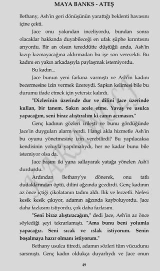 MAYA BANKS - ATEŞ
Bethany, Ash'in geri dönüşünün yarattığı beklenti havasını
içine çekti.
Jace onu yakından inceliyordu, bundan sonra
olacaklar hakkında duyabileceği en ufak şüphe kırıntısını
arıyordu. Bir an olsun tereddütte düştüğü anda, Ash'in
kızıp kızmayacağına aldırmadan bu işe son verecekti. Bu
kadını en yakın arkadaşıyla paylaşmak istemiyordu.
Bu kadın...
Jace bunun yeni farkına varmıştı ve Ash'in kadını
becermesine izin vermek üzereydi. Sapkın kelimesi bile bu
durumu ifade etmek için yetersiz kalırdı.
"Dizlerinin üzerinde dur ve dilini Jace üzerinde
kullan, bir tanem. Sakın acele etme. Yavaş ve usulca
yapacağım, seni biraz alıştıralım ki canın acımasın."
Genç kadının gözleri irileşti ve bunu gördüğünde
Jace'in duyguları alarm verdi. Hangi akla hizmetle Ash'in
bu oyunu yönetmesine izin verebilirdi? Bu yapılacaksa
kendisinin yoluyla yapılmalıydı, her ne kadar bunu bile
istemiyor olsa da.
Jace başını iki yana sallayarak yatağa yönelen Ash'i
durdurdu.
Ardından Bethany'ye dönerek, onu tatlı
dudaklarından öptü, dilini ağzında gezdirdi. Genç kadının
az önce içtiği çikolatanın tadını aldı. Ilık ve lezzetli. Nefesi
kesik kesik çıkıyor, adamm ağzında kayboluyordu. Jace
daha fazlasını istiyordu, çok daha fazlasını.
"Seni biraz alıştıracağım," dedi Jace, Ash'in az önce
söylediği şeyi tekrarlamıştı. "Ama bunu beni yolumla
yapacağız. Seni sıcak ve ıslak istiyorum. Senin
boşalmaya hazır olmanı istiyorum."
Bethany usulca titredi, adamm sözleri tüm vücudunu
sarsmıştı. Genç kadın oldukça duyarlıydı ve Jace onun
49
 