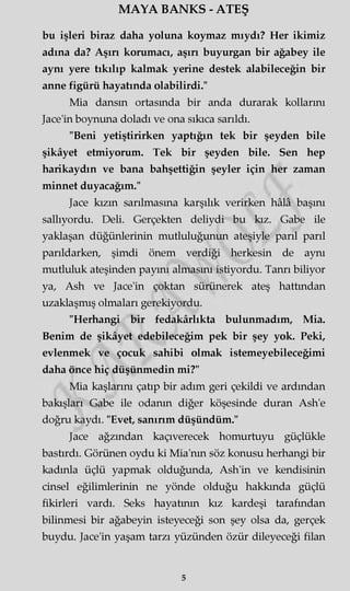 MAYA BANKS - ATEŞ
bu işleri biraz daha yoluna koymaz mıydı? Her ikimiz
adına da? Aşırı korumacı, aşırı buyurgan bir ağabey ile
aynı yere tıkılıp kalmak yerine destek alabileceğin bir
anne figürü hayatında olabilirdi."
Mia dansın ortasında bir anda durarak kollarını
Jace'in boynuna doladı ve ona sıkıca sarıldı.
"Beni yetiştirirken yaptığın tek bir şeyden bile
şikâyet etmiyorum. Tek bir şeyden bile. Sen hep
harikaydın ve bana bahşettiğin şeyler için her zaman
minnet duyacağım."
Jace kızın sarılmasına karşılık verirken hâlâ başını
sallıyordu. Deli. Gerçekten deliydi bu kız. Gabe ile
yaklaşan düğünlerinin mutluluğunun ateşiyle parıl parıl
parıldarken, şimdi önem verdiği herkesin de aynı
mutluluk ateşinden payını almasını istiyordu. Tanrı biliyor
ya, Ash ve Jace'in çoktan sürünerek ateş hattından
uzaklaşmış olmaları gerekiyordu.
"Herhangi bir fedakârlıkta bulunmadım, Mia.
Benim de şikâyet edebileceğim pek bir şey yok. Peki,
evlenmek ve çocuk sahibi olmak istemeyebileceğimi
daha önce hiç düşünmedin mi?"
Mia kaşlarını çatıp bir adım geri çekildi ve ardından
bakışları Gabe ile odanın diğer köşesinde duran Ash'e
doğru kaydı. "Evet, sanırım düşündüm."
Jace ağzından kaçıverecek homurtuyu güçlükle
bastırdı. Görünen oydu ki Mia'nm söz konusu herhangi bir
kadınla üçlü yapmak olduğunda, Ash'in ve kendisinin
cinsel eğilimlerinin ne yönde olduğu hakkında güçlü
fikirleri vardı. Seks hayatının kız kardeşi tarafından
bilinmesi bir ağabeyin isteyeceği son şey olsa da, gerçek
buydu. Jace'in yaşam tarzı yüzünden özür dileyeceği filan
5
 