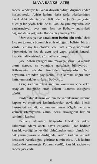 MAYA BANKS - ATEŞ
sadece kendisiyle bu kadar duyarlı olduğu düşüncesinden
hoşlanıyordu. Ash'in kadına daha fazla odaklandığını
hayal dahi edemiyordu. Belki de bu Jace'in gerçekten
dilediği bir şeydi, belki de bu konuda yanılmıyordu. Ash
yanlarındaydı, evet ama Jace ve Bethany arasındaki
bağlantı daha yoğundu. Bunda bir yanılgı yoktu.
"Sırt üstü yat ve bacaklarını benim için arala," dedi
Jace ses tonunda bunun bir emir olduğunu belirten bir tını
vardı. Bethany bu otoriter sese itaat etmeyi öncesinde
öğrenmişti, bu kez de aynı şeyi yaptı, gözleri karardı,
itaatkâr hali içerisinde yüz hatları yumuşadı.
Jace, Ash'in varlığını unutmaya çalışarak—ki o anda
onun nerede, ne yaptığını gerçekten bilmiyordu—
Bethany'nin vücudu üzerinde geziniyordu. Onun
boynunu, ardından göğüslerini, düz karnına doğru inen
hattı, yumuşak kıvrımlarını öpüyordu.
Genç kadının miski andıran kokusunu içine çekti.
Aşağılara indiğinde onun çoktan ıslanmış olduğunu
gördü.
Birden dudaklarını kadının taç yapraklarının üzerine
kapattı ve onun ani kasılmalarından zevk aldı. Kendi
hareketleri nazikti, kadının en hassas bölgelerine zarar
vermek istemiyordu. Onun ipeksi sıcaklığının her bir
santimini keşfetti.
Bethany istemsizce titriyordu, kalçalarını yukarı
kaldırarak adamı adeta davet ediyordu. Jace kadının
karşılık verdiğinin kendisi olduğundan emin olmak için
bakışlarını yukarı kaldırdığında, Ash'in kadının yanında
kendisini hazırladığını görünce tatmin oldu. Ash kadına
henüz dokunmamıştı. Kadının verdiği karşılık sadece ve
sadece Jace'e idi.
50
 