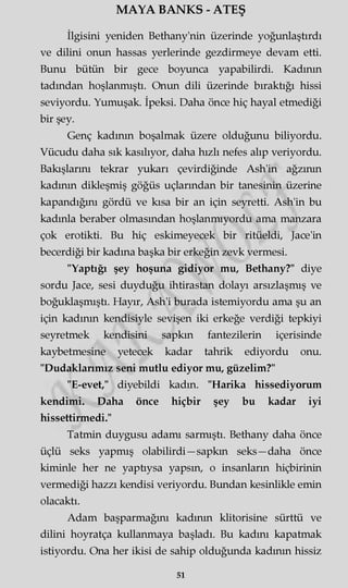 MAYA BANKS - ATEŞ
İlgisini yeniden Bethany'nin üzerinde yoğunlaştırdı
ve dilini onun hassas yerlerinde gezdirmeye devam etti.
Bunu bütün bir gece boyunca yapabilirdi. Kadının
tadından hoşlanmıştı. Onun dili üzerinde bıraktığı hissi
seviyordu. Yumuşak. İpeksi. Daha önce hiç hayal etmediği
bir şey.
Genç kadının boşalmak üzere olduğunu biliyordu.
Vücudu daha sık kasılıyor, daha hızlı nefes alıp veriyordu.
Bakışlarını tekrar yukarı çevirdiğinde Ash'in ağzının
kadının dikleşmiş göğüs uçlarından bir tanesinin üzerine
kapandığını gördü ve kısa bir an için seyretti. Ash'in bu
kadınla beraber olmasından hoşlanmıyordu ama manzara
çok erotikti. Bu hiç eskimeyecek bir ritüeldi, Jace'in
becerdiği bir kadına başka bir erkeğin zevk vermesi.
"Yaptığı şey hoşuna gidiyor mu, Bethany?" diye
sordu Jace, sesi duyduğu ihtirastan dolayı arsızlaşmış ve
boğuklaşmıştı. Hayır, Ash'i burada istemiyordu ama şu an
için kadının kendisiyle sevişen iki erkeğe verdiği tepkiyi
seyretmek kendisini sapkın fantezilerin içerisinde
kaybetmesine yetecek kadar tahrik ediyordu onu.
"Dudaklarımız seni mutlu ediyor mu, güzelim?"
"E-evet," diyebildi kadm. "Harika hissediyorum
kendimi. Daha önce hiçbir şey bu kadar iyi
hissettirmedi."
Tatmin duygusu adamı sarmıştı. Bethany daha önce
üçlü seks yapmış olabilirdi—sapkm seks —daha önce
kiminle her ne yapüysa yapsın, o insanların hiçbirinin
vermediği hazzı kendisi veriyordu. Bundan kesinlikle emin
olacaktı.
Adam başparmağını kadının klitorisine sürttü ve
dilini hoyratça kullanmaya başladı. Bu kadını kapatmak
istiyordu. Ona her ikisi de sahip olduğunda kadının hissiz
51
 