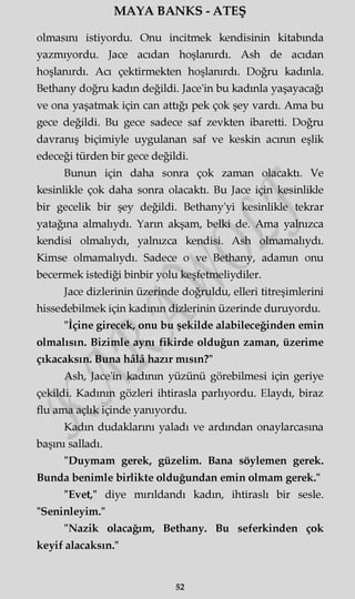 MAYA BANKS - ATEŞ
olmasını istiyordu. Onu incitmek kendisinin kitabında
yazmıyordu. Jace acıdan hoşlanırdı. Ash de acıdan
hoşlanırdı. Acı çektirmekten hoşlanırdı. Doğru kadınla.
Bethany doğru kadın değildi. Jace'in bu kadınla yaşayacağı
ve ona yaşatmak için can attığı pek çok şey vardı. Ama bu
gece değildi. Bu gece sadece saf zevkten ibaretti. Doğru
davranış biçimiyle uygulanan saf ve keskin acının eşlik
edeceği türden bir gece değildi.
Bunun için daha sonra çok zaman olacaktı. Ve
kesinlikle çok daha sonra olacaktı. Bu Jace için kesinlikle
bir gecelik bir şey değildi. Bethany'yi kesinlikle tekrar
yatağına almalıydı. Yarın akşam, belki de. Ama yalnızca
kendisi olmalıydı, yalnızca kendisi. Ash olmamalıydı.
Kimse olmamalıydı. Sadece o ve Bethany, adamın onu
becermek istediği binbir yolu keşfetmeliydiler.
Jace dizlerinin üzerinde doğruldu, elleri titreşimlerini
hissedebilmek için kadının dizlerinin üzerinde duruyordu.
"İçine girecek, onu bu şekilde alabileceğinden emin
olmalısın. Bizimle aynı fikirde olduğun zaman, üzerime
çıkacaksın. Buna hâlâ hazır mısın?"
Ash, Jace'in kadının yüzünü görebilmesi için geriye
çekildi. Kadının gözleri ihtirasla parlıyordu. Elaydı, biraz
flu ama açlık içinde yanıyordu.
Kadın dudaklarını yaladı ve ardından onaylarcasma
başını salladı.
"Duymam gerek, güzelim. Bana söylemen gerek.
Bunda benimle birlikte olduğundan emin olmam gerek."
"Evet," diye mırıldandı kadın, ihtiraslı bir sesle.
"Seninleyim."
"Nazik olacağım, Bethany. Bu seferkinden çok
keyif alacaksın."
52
 