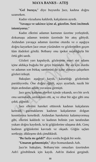 MAYA BANKS - ATEŞ
"Gel buraya," diye buyurdu Jace, kadına doğru
uzanırken.
Kadın vücudunu kaldırdı, kalçalarını ayırdı.
"Yavaşça ve sakince içine al, güzelim. Seni incitmek
istemiyoruz."
Kadın ellerini adamm karnının üzerine yerleştirdi,
dokunuşu adamm teninin üzerinde bir ateş gibiydi.
Ardından yavaşça adamm üzerine oturdu ve o aşağıya
doğru kayarken Jace onun yüzünden ve gözlerinden geçen
tüm ifadeleri gördü. Bethany onu ipeksi sıcaklığıyla bir
örtü gibi sardı.
Gözleri yarı kapalıydı, gözlerinin mavi sisi adamı
içine aldıkça buğulu bir griye büründü. Bir an için durdu
ve adamm son birkaç santimini de içine almaya çalışırken
gözleri irileşti.
Bakışları aşağıya kaydı, kararlılığı gözlerinde
parıldıyordu. Öne doğru eğildi, açıyı ayarladı, nazik bir
itişin ardından adam yuvasına girmişti.
Jace genç kadının alevleri içinde yıkandı, sıvı bir zevk
onu sarmaladı, sırılsıklam etti, aç ve obur bir ağız gibi onu
çekti, çiğnedi.
Jace ellerini hareket ettirerek kadının kalçalarını
kavradı, parmaklarını kadının kalçalarının dolgun
kısımlarına kenetledi. Ardından hareketsiz kalamıyormuş
gibi, ellerini kaldırdı ve kadının belinin yan tarafından
yukarı doğru kaydırdı, ta ki göğüslerine ulaşana dek. Genç
kadının göğüslerini kavradı ve okşadı. Göğüs uçları
sertleşip, dikleşene dek çimdikledi.
"Bu fazla mı geldi?" diye sordu boğuk bir sesle.
"Umarım gelmemiştir," diye homurdandı Ash.
Jace'in bakışları, Bethany'nin omuzları üzerinden
Ash'i görebilmek için kaydı. Ash'in ifadesi gergindi.
55
 