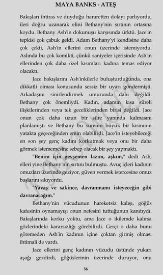MAYA BANKS - ATEŞ
Bakışları ihtiras ve duyduğu hararetten dolayı parlıyordu,
ileri doğru uzanarak elini Bethany'nin sırtının ortasına
koydu. Bethany Ash'in dokunuşu karşısında ürktü. Jace'in
tepkisi çok çabuk geldi. Adam Bethany'yi kendisine daha
çok çekti, Ash'in ellerini onun üzerinde istemiyordu.
Aslında bu çok komikti, çünkü saniyeler içerisinde Ash'in
ellerinden çok daha özel kısımları kadına temas ediyor
olacaktı.
Jace bakışlarını Ash'inkilerle buluşturduğunda, ona
dikkatli olması konusunda sessiz bir uyarı göndermişti.
Arkadaşını sinirlendirmek umurunda dahi değildi.
Bethany çok önemliydi. Kadın, adamm kısa süreli
ilişkilerinden veya tek geceliklerinden birisi değildi. Jace
onun çok daha uzun bir süre yanında kalmasını
planlamıştı ve Bethany bu sürenin büyük bir kısmının
yatakta geçeceğinden emin olabilirdi. Jace'in isteyebileceği
en son şey genç kadını korkutmak veya onu bir daha
görmek istememesine sebep olacak bir şey yapmaktı.
"Benim için gevşemen lazım, aşkım," dedi Ash,
elleri yine Bethany'nin sırtını bulmuştu. Avuç içleri kadının
omuzları üzerinde geziyor, güven vermek istercesine omuz
başlarını sıkıyordu.
"Yavaş ve sakince, davranmamı isteyeceğin gibi
davranacağım."
Bethany'nin vücudunun hareketsiz kalışı, göğüs
kafesinin oynamayışı onun nefesini tuttuğunun kanıtıydı.
Bakışlarında korku yoktu, ama Jace o ikilemde kalırsa
gözlerindeki kararsızlığı görebilirdi. Gerçi o daha bunu
göremeden Ash'in kadının içine çoktan girmiş olması
ihtimali de vardı.
Jace ellerini genç kadının vücudu üstünde yukarı
aşağı gezdirdi, göğüslerinin üzerinde duruyor, onu
56
 