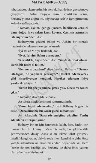MAYA BANKS - ATEŞ
rahatlatıyor, okşuyordu, bir sonraki hamle için gevşetmeye
çalışıyordu. Ash'e başıyla işaret verdikten sonra,
Bethany'yi ona doğru itti, böylece açı Ash'in içeri girmesine
kolaylık sağlayacaktı.
"Tamam, aşkım, içeri geliyorum. İtebilirsen kendini
bana doğru it ve sakın karşı koyma. Canının acımasını
istemiyorum," dedi Ash.
Bethany'nin gözleri irileşti ve Ash'in bir sonraki
hamlesinde inlemesine engel olamadı.
"İyi misin?" diye fısıldadı Jace.
"Evet. İyiyim. Sakın durmayın."
"Kesinlikle, hayır," dedi Ash. "Şimdi durmak olmaz.
Derin bir nefes al tatlım."
"Ben ne yapacağım?" diye fısıldadı Bethany. "Demek
istediğim, ne yapmam gerekiyor? Hareket edemeyecek
gibi hissediyorum kendimi. Hareket edersem ikiye
yarılacak gibiyim."
"Senin bir şey yapmana gerek yok. Gevşe ve tadını
çıkar."
"Tamam," diyebildi Bethany.
Az sonra istedikleri ritmi tutturmuşlardı.
"Bunu hayal edemezdim," dedi Bethany boğuk bir
sesle. "Daha önce hiç bu kadar güzel olmamıştı."
Ash kıkırdadı. "Sana söylemiştim, güzelim. Yanlış
adamlarla düzüşmüşsün."
Bethany bir an için hareketsiz kaldı. Jace, kadm için
hassas olan bir konuyu böyle bir anda, bu şekilde dile
getirmesinden dolayı Ash'e o an tekme tokat girişmek
istedi. Hangi kadm, biriyle sevişirken kendisine daha önce
yattığı adamların anımsatılmasmdan hoşlanırdı ki? Hem
Jace'in de son istediği şey Bethany ile daha önce yatmış
olan adamları düşünmekti.
57
 