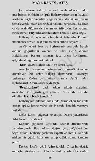 MAYA BANKS - ATEŞ
Jace kafasını kaldırdı ve kadının dudaklarını bulup
onu ihtiraslı bir biçimde öptü. Bethany'nin ensesini kavradı
ve ellerini saçlarına dolayıp, ağzını onun dudakları üzerine
demirleyerek, onun üzerindeki hakkını perçinledi. Kadının
içinde olabildiğince derine inmek istiyordu. Bu kadının
içinde olmak istiyordu, ancak sadece fiziksel olarak değil.
Bethany ile aynı anda boşalmak istiyordu. Kadının
ondan önce zevke ulaştığından emin olmak istiyordu.
Ash'in elleri Jace ve Bethany'nin arasında kaydı,
kadının göğüslerini kavradı ve sıktı. Genç kadının
dudaklarının baskısı artmıştı. Jace onun boşalmanın
eşiğinde olduğunun farkındaydı.
"Jace," diye fısıldadı kadın ve sonra sustu.
Ama Jace bunu duymuştu ve onu sınırın öteki yanma
yuvarlayan bir zafer dalgası damarlarını yakmaya
başlamıştı. Kadın bu ihtiras anında Ash'in adını
söylememişti. Onun adını söylemişti.
"Boşalacağım," dedi adam sıktığı dişlerinin
arasından sesi gıcırtı gibi çıkmıştı. "Benimle birlikte,
güzelim. Hadi, bırak kendini."
Bethany'nin adamm göğsünde duran elleri bir anda
Jace'in öpücüklerine vahşi bir biçimde karşılık vermeye
başladı.
Nefes kesici, çılgınca ve ateşli. Dilleri yuvarlandı,
birbirlerine dolandı, eridi.
Kadının çığlıkları keskindi, odanın duvarlarında
yankılanıyordu. Başı arkaya doğru gitti, göğüsleri öne
doğru fırladı. Bethany gözlerini kapattı ve Jace'in üzerinde
erirken bir çığlık daha attı, attığı çığlık adamı kendine
getirdi.
Derken Jace'in gözü Ash'e takıldı. O da hareketsiz
kalmıştı, yüzünde acı dolu bir ifade vardı. Öne doğru
58
 