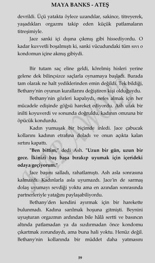 MAYA BANKS - ATEŞ
devrildi. Üçü yatakta öylece uzandılar, sakince, titreyerek,
yaşadıkları orgazmı takip eden küçük patlamaların
titreşimiyle.
Jace sanki içi dışına çıkmış gibi hissediyordu. O
kadar kuvvetli boşalmıştı ki, sanki vücudundaki tüm sıvı o
kondomun içine akmış gibiydi.
Bir tutam saç eline geldi, körelmiş hisleri yerine
gelene dek bilinçsizce saçlarla oynamaya başladı. Burada
tam olarak ne halt yediklerinden emin değildi. Tek bildiği,
Bethany'nin oyunun kurallarını değiştiren kişi olduğuydu.
Bethany'nin gözleri kapalıydı, nefes almak için her
mücadele edişinde göğsü hareket ediyordu. Ash ufak bir
inilti koyuverdi ve sonunda doğruldu, kadının omzuna bir
öpücük kondurdu.
Kadın yumuşak bir biçimde inledi. Jace çabucak
kollarını kadının etrafına doladı ve onun açıkta kalan
sırtını kapattı.
"Ben bittim," dedi Ash. "Uzun bir gün, uzun bir
gece. İkinizi baş başa bırakıp uyumak için içerideki
odaya geçiyorum."
Jace başını salladı, rahatlamıştı. Ash asla sonrasına
kalmazdı. Kadınlarla asla uyumazdı. Jace'in de sarmaş
dolaş uyumayı sevdiği yoktu ama en azından sonrasında
partnerleriyle yatağını paylaşabiliyordu.
Bethany'den kendini ayırmak için bir harekette
bulunmadı. Kadına sarılmak hoşuna gitmişti. Beynini
uyuşturan orgazmın ardından bile hâlâ sertti ve basıncın
altında patlamadan ya da sızdırmadan önce kondomu
çıkartmak zorundaydı, ama buna hali yoktu. Henüz değil.
Bethany'nin kollarında bir müddet daha yatmasını
59
 