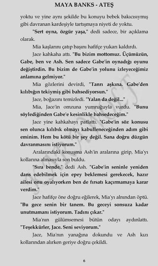 MAYA BANKS - ATEŞ
yoktu ve yine aynı şekilde bu konuyu bebek bakıcısıymış
gibi davranan kardeşiyle tartışmaya niyeti de yoktu.
"Sert oyna, özgür yaşa," dedi sadece, bir açıklama
olarak.
Mia kaşlarını çatıp başmı hafifçe yukarı kaldırdı.
Jace kahkaha attı. "Bu bizim mottomuz. Üçümüzün,
Gabe, ben ve Ash. Sen sadece Gabe'in oynadığı oyunu
değiştirdin. Bu bizim de Gabe'in yolunu izleyeceğimiz
anlamına gelmiyor."
Mia gözlerini devirdi, "Tanrı aşkına. Gabe'den
kılıbığın tekiymiş gibi bahsediyorsun."
Jace, boğazını temizledi. "Yalan da değil..."
Mia, Jace'in omzuna yumruğuyla vurdu. "Bunu
söylediğinden Gabe'e kesinlikle bahsedeceğim."
Jace yine kahkahayı patlattı. "Gabe'in söz konusu
sen olunca kılıbık olmayı kabulleneceğinden adım gibi
eminim. Hem bu kötü bir şey değil. Sana doğru düzgün
davranmasını istiyorum."
Aralarındaki konuşma Ash'in aralarma girip, Mia'yı
kollarına almasıyla son buldu.
"Sıra bende," dedi Ash. "Gabe'in seninle yeniden
dans edebilmek için epey beklemesi gerekecek, hazır
ailesi onu oyalıyorken ben de fırsatı kaçırmamaya karar
verdim."
Jace hafifçe öne doğru eğilerek, Mia'yı alnından öptü.
"Bu gece senin bir tanem. Bu geceyi sonsuza kadar
unutmamanı istiyorum. Tadını çıkar."
Mia'nm gülümsemesi bütün odayı aydınlattı.
"Teşekkürler, Jace. Seni seviyorum."
Jace, Mia'nm yanağına dokundu ve Ash kızı
kollarından alırken geriye doğru çekildi.
6
 