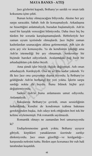 MAYA BANKS - ATEŞ
Jace gözlerini kapadı, Bethany'ye sarıldı ve onun tatlı
kokusunu içine çekti.
Bunun kolay olmayacağını biliyordu. Aksine her şey
sarpa saracaktı. Sabah Ash ile konuşmalıydı. Arkadaşına
ne hissettiğini anlatmalıydı, buradan başlamalıydı. Ash'in
nasıl bir karşılık vereceğini bilmiyordu. Daha önce hiç bu
türden bir sorunla karşılaşmamışlardı. Birbirleriyle her
zaman uyum içerisinde olmuşlardı. Jace hiçbir zaman
kadınlardan usanacağını akima getirmemişti, Ash için de
aynı şey söz konusuydu. Ya da kendisinin istediği ama
Ash'in istemediği bir şey olmamıştı. Senkronize bir
biçimde hareket ediyorlardı. Aralarındaki bağ basit bir
arkadaşlıktan çok daha öteydi.
Ama şimdi işler büyük ölçüde değişmişti. Ash onun
arkadaşıydı. Kardeşiydi. Ona en az Mia kadar yakındı. Ve
ilk kez Jace onu çerçevenin dışına itiyordu. İş Bethany'ye
geldiğinde Ash'in herhangi bir yeri yoktu. İşlerin sarpa
sardığı nokta da buydu. Bunu bilmek hiçbir şeyi
değiştirmiyordu.
Sadece Ash'in bunu anlamasını umut ediyordu.
Anlamalıydı.
Bakışlarını Bethany'ye çevirdi, onun sessizliğinin
farkındaydı. Kendisi de kondomun icabına bakması
gerektiğinden başka, Ash odayı terk ettiğinden beri tek bir
kelime söylememişti. Pek romantik sayılmazdı.
Romantik olmayı ne zamandan beri umursuyordu
ki?
Endişelenmesine gerek yoktu. Bethany uyuyor
gibiydi, kirpikleri yanaklarının üzerinde zarifçe
dinleniyordu. Jace onun güzelliği—ve kırılganlığı—
karşısında nefesini tuttu. Birden aşırı korumacı bir ruh hali
tarafından kuşatıldı.
61
 