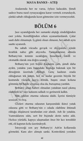 MAYA BANKS - ATEŞ
Aralarında her ne varsa, öylece kalacaktı. Şimdi
sadece bunu nasıl oynayacağına karar vermek zorundaydı,
çünkü sabah olduğunda kızın gitmesine izin vermeyecekti.
BÖLÜM 6
Jace uyandığında her zamanki alıştığı zindeliğinden
eser yoktu. Kendiliğinden erken uyananlardandı. Çalar
saati dahi olmamıştı. İş günü olsun olmasın, her sabah aynı
saatte uyanırdı.
Bu sabah vücudu gevşek ve doygundu, içinde
ferahlık nabız gibi atıyordu. Parmaklarının altında
Bethany'nin teninin sıcaklığını hissetmek istedi ve
otomatik olarak ona doğru uzandı.
Bethany'nin yeri boştu. Kaşlarını çattı, şimdi daha
ayıktı, yatakta yanı başındaki boşluğa bakmak için bir
dirseğinin üzerinde dikleşti. Genç kadının orada
olduğunun tek kanıtı, her ne kadar gecenin büyük bir
kısmında vücudu Jace'e dönük, başını onun koluna
gömmüş bir halde uyumuş olsa da, buruşmuş yastıktı.
Bethany onun haberi olmadan yataktan nasıl çıkmış
olabilirdi ki? Jace kafasını salladı ve gerinerek kalktı.
Süit odanın oturma odasına daldı. İçerisi tümüyle
sessizdi. Ve boş.
Gözleri oturma odasının karşısındaki ikinci yatak
odasına gitti ve Bethany'nin o odada olabilme ihtimali
olduğu düşüncesi tarafından esir alındı. Ash ile yatakta.
Yumruklarını sıktı, sert bir biçimde derin nefes aldı.
Hızlıca yürüdü, kapıya ulaşmadan önce bir kez tereddüt
etti, eli kapının kolu üzerindeydi.
İsteyeceği son şey Bethany'yi Ash'in kollarında
görmekti. Kanı alev almıştı sanki. Kontrolünü yeniden
62
 
