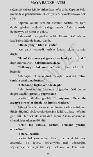MAYA BANKS - ATEŞ
sağlamak çabası içinde birkaç kez nefes aldı. Kapının kolu
üzerindeki parmaklarını eklem yerleri beyazlaşıncaya dek
sıktı.
Kapının koluna sert bir biçimde bastırdı ve içeri
daldı, gözleri aceleyle yatağı taradı. Ash yalnızdı.
Bethany'ye ait hiçbir iz yoktu.
Ash sarsıldı ve gözleri açıldı. Kafasını kaldırdı ve
Jace'i gördüğünde homurdandı.
"Otelde yangın filan mı çıktı?"
Jace yanıt vermedi. Ash'in kafası tekrar yastığa
düştü.
"Hayır? O zaman yatağına git ve beni yalnız bırak!"
diye kükredi Ash. "Sabahın körü daha."
"Bethany'ye bakıyordum," dedi Jace sakin bir
biçimde.
Ash başmı tekrar kaldırdı, bakışları keskindi. "Onu
seninle bıraktım, dostum."
"Yok. Süitin hiçbir yerinde değil."
Ash dirseklerinin üzerinde doğruldu, örtü beline
doğru kaydı. "Hırsızlık yapmış mı?"
Jace'in dudakları gerildi. "Bilmiyorum. Belki de
aşağıya bir şeyler almak için inmiştir sadece."
Ash tek kaşını, Jace'in su katılmamış salak olduğunu
düşündüğünü söyleyecekmişçesine kaldırdı. Jace nefesini
gürültülü bir şekilde verdikten sonra Ash'in odasından
çıkmak için arkasını döndü.
"Bekle bir dakika, dostum, aramana yardım
edeceğim."
"Ben hallederim."
Jace'in bakışları odayı taradı, herhangi bir şey
arıyordu. Bir ipucu. Bethany'nin geri döneceğini
söyleyecek herhangi bir şey. Bethany ve kendisinin
63
 