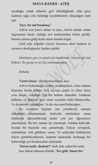 MAYA BANKS - ATEŞ
uyuduğu yatak odasına geri döndüğünde, dün gece
kadının sağa sola fırlattığı kıyafetlerinin olmadığını fark
etti.
"Jace, bir not bırakmış."
Ash'in sesi Jace'e ulaştı ve Jace, Ash'in elinde otelin
logosunun basılı olduğu not kartlarından birini gördü,
hemen yanma gidip kartı onun elinden kaptı.
Zarfı açtı, kâğıdın yüzeyi boyunca akan kadınsı el
yazısını okuduğunda, kaşları çatıldı.
Muhteşem gece ve yemek için teşekkürler. Gecemi çok özel
kıldınız. Bu geceyi ve sizi hiç unutmayacağım.
Bethany
"Lanet olsun." diye homurdandı, Jace.
Ash'in bulunduğu yerden uzaklaşırken, notu odanın
köşesine hırsla fırlattı. Not duvara çarptı ve döne döne
yere düştü. Gitmişti. Tek bir kelime etmeden. Yataktan
kalkmış ve gitmişti. Jace onun soyadını dahi bilmiyordu.
Ya da nerede yaşadığını. Ya da onu nasıl bulacağını.
Bu soruların hepsini ona yöneltecek zamanı
olduğunu düşünmüştü. Kahvaltı ederlerken onun
hakkında öğrenebileceği kadar çok şey öğrenmeyi
planlamıştı. Bu her zaman işe yaramıştı. Yatakta kahvaltı.
Komik bir biçimde onu şımartmak. Tekrar sevişmek,
mümkünse Ash gittikten sonra. Ve ardından birbirlerini
tekrar görebileceklerini, kadının kafasında herhangi bir
belirsizliğe yer bırakmadan söylemek.
"Sorun nedir, dostum?" dedi Ash, sakin bir sesle.
Jace tekrar arkasını döndü. "Kız gitti. Sorun bu."
64
 