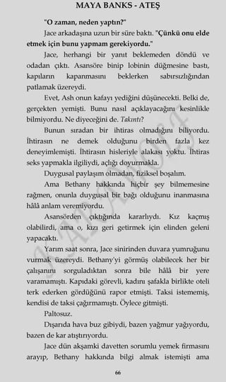 MAYA BANKS - ATEŞ
"O zaman, neden yaptın?"
Jace arkadaşına uzun bir süre baktı. "Çünkü onu elde
etmek için bunu yapmam gerekiyordu."
Jace, herhangi bir yanıt beklemeden döndü ve
odadan çıktı. Asansöre binip lobinin düğmesine bastı,
kapıların kapanmasını beklerken sabırsızlığından
patlamak üzereydi.
Evet, Ash onun kafayı yediğini düşünecekti. Belki de,
gerçekten yemişti. Bunu nasıl açıklayacağını kesinlikle
bilmiyordu. Ne diyeceğini de. Takıntı?
Bunun sıradan bir ihtiras olmadığını biliyordu.
İhtirasın ne demek olduğunu birden fazla kez
deneyimlemişti. İhtirasın hisleriyle alakası yoktu. İhtiras
seks yapmakla ilgiliydi, açlığı doyurmakla.
Duygusal paylaşım olmadan, fiziksel boşalım.
Ama Bethany hakkında hiçbir şey bilmemesine
rağmen, onunla duygusal bir bağı olduğunu inanmasına
hâlâ anlam veremiyordu.
Asansörden çıktığında kararlıydı. Kız kaçmış
olabilirdi, ama o, kızı geri getirmek için elinden geleni
yapacaktı.
Yarım saat sonra, Jace sinirinden duvara yumruğunu
vurmak üzereydi. Bethany'yi görmüş olabilecek her bir
çalışanını sorguladıktan sonra bile hâlâ bir yere
varamamıştı. Kapıdaki görevli, kadını şafakla birlikte oteli
terk ederken gördüğünü rapor etmişti. Taksi istememiş,
kendisi de taksi çağırmamıştı. Öylece gitmişti.
Paltosuz.
Dışarıda hava buz gibiydi, bazen yağmur yağıyordu,
bazen de kar atıştırıyordu.
Jace dün akşamki davetten sorumlu yemek firmasını
arayıp, Bethany hakkında bilgi almak istemişti ama
66
 