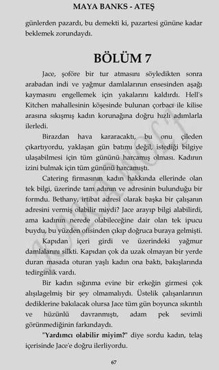 MAYA BANKS - ATEŞ
günlerden pazardı, bu demekti ki, pazartesi gününe kadar
beklemek zorundaydı.
BÖLÜM 7
Jace, şoföre bir tur atmasını söyledikten sonra
arabadan indi ve yağmur damlalarının ensesinden aşağı
kaymasını engellemek için yakalarını kaldırdı. Hell's
Kitchen mahallesinin köşesinde bulunan çorbacı ile kilise
arasına sıkışmış kadın korunağına doğru hızlı adımlarla
ilerledi.
Birazdan hava kararacaktı, bu onu çileden
çıkartıyordu, yaklaşan gün batımı değil, istediği bilgiye
ulaşabilmesi için tüm gününü harcamış olması. Kadının
izini bulmak için tüm gününü harcamıştı.
Catering firmasının kadın hakkında ellerinde olan
tek bilgi, üzerinde tam adının ve adresinin bulunduğu bir
formdu. Bethany, irtibat adresi olarak başka bir çalışanın
adresini vermiş olabilir miydi? Jace arayıp bilgi alabilirdi,
ama kadının nerede olabileceğine dair olan tek ipucu
buydu, bu yüzden ofisinden çıkıp doğruca buraya gelmişti.
Kapıdan içeri girdi ve üzerindeki yağmur
damlalarını silkti. Kapıdan çok da uzak olmayan bir yerde
duran masada oturan yaşlı kadın ona baktı, bakışlarında
tedirginlik vardı.
Bir kadın sığınma evine bir erkeğin girmesi çok
alışılagelmiş bir şey olmamalıydı. Üstelik çalışanlarının
dediklerine bakılacak olursa Jace tüm gün boyunca sıkıntılı
ve hüzünlü davranmıştı, adam pek sevimli
görünmediğinin farkındaydı.
"Yardımcı olabilir miyim?" diye sordu kadın, telaş
içerisinde Jace'e doğru ilerliyordu.
67
 