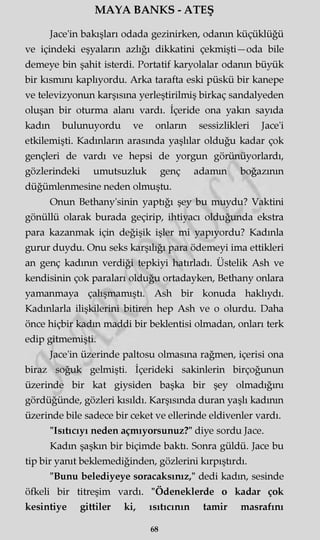MAYA BANKS - ATEŞ
Jace'in bakışları odada gezinirken, odanın küçüklüğü
ve içindeki eşyaların azlığı dikkatini çekmişti—oda bile
demeye bin şahit isterdi. Portatif karyolalar odanın büyük
bir kısmını kaplıyordu. Arka tarafta eski püskü bir kanepe
ve televizyonun karşısına yerleştirilmiş birkaç sandalyeden
oluşan bir oturma alanı vardı. İçeride ona yakın sayıda
kadm bulunuyordu ve onların sessizlikleri Jace'i
etkilemişti. Kadınların arasmda yaşlılar olduğu kadar çok
gençleri de vardı ve hepsi de yorgun görünüyorlardı,
gözlerindeki umutsuzluk genç adamm boğazının
düğümlenmesine neden olmuştu.
Onun Bethany'sinin yaptığı şey bu muydu? Vaktini
gönüllü olarak burada geçirip, ihtiyacı olduğunda ekstra
para kazanmak için değişik işler mi yapıyordu? Kadınla
gurur duydu. Onu seks karşılığı para ödemeyi ima ettikleri
an genç kadının verdiği tepkiyi hatırladı. Üstelik Ash ve
kendisinin çok paraları olduğu ortadayken, Bethany onlara
yamanmaya çalışmamıştı. Ash bir konuda haklıydı.
Kadınlarla ilişkilerini bitiren hep Ash ve o olurdu. Daha
önce hiçbir kadm maddi bir beklentisi olmadan, onları terk
edip gitmemişti.
Jace'in üzerinde paltosu olmasına rağmen, içerisi ona
biraz soğuk gelmişti. İçerideki sakinlerin birçoğunun
üzerinde bir kat giysiden başka bir şey olmadığını
gördüğünde, gözleri kısıldı. Karşısında duran yaşlı kadının
üzerinde bile sadece bir ceket ve ellerinde eldivenler vardı.
"Isıtıcıyı neden açmıyorsunuz?" diye sordu Jace.
Kadm şaşkın bir biçimde baktı. Sonra güldü. Jace bu
tip bir yanıt beklemediğinden, gözlerini kırpıştırdı.
"Bunu belediyeye soracaksınız," dedi kadm, sesinde
öfkeli bir titreşim vardı. "Ödeneklerde o kadar çok
kesintiye gittiler ki, ısıtıcının tamir masrafını
68
 