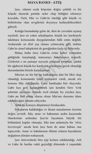 MAYA BANKS - ATEŞ
Jace, odanın uzak köşesine doğru çekildi ve bir
köşede durarak partide neler olup bittiğini izlemeye
koyuldu. Parti, Mia ve Gabe'in istediği gibi küçük ve
birbirlerine olan sevgilerini doyasıya kutlayabilecekleri
gibiydi.
Kulağa basmakalıp gelse de, ikisi de yuvadan uçmuş
sayılırdı. Jace en yakın arkadaşının, küçük kız kardeşiyle
takılması konusunda duygularından hâlâ emin değildi.
Aralarında on dört yaş olması yetmezmiş gibi, üstüne
Gabe'in cinsel taleplerini de gereğinden fazla iyi biliyordu.
Birkaç hafta önce Gabe'in evine haber vermeden
gittiğinde karşılaştığı manzarayı hatırlayınca ürperdi.
Gözlerini o an çamaşır suyuyla yıkamak istemişti, çünkü
bir ağabeyin küçük kız kardeşini görmesine gerek olmadığı
durumlardan biriyle karşılaşmıştı.
Mia'nm ne tür bir işe kalkıştığına dair bir fikri olup
olmadığı konusunda ciddi endişeleri vardı, ancak söz
konusu Mia olduğunda, Gabe bambaşka biri oluyordu.
Gabe kızı geri kazanabilmek için kendini New York
şehrinin yarısının önünde rezil etmişti, bu yüzden Jace,
Gabe ne halt etmiş olursa olsun Mia'nm durumu idare
edebileceğini tahmin ediyordu.
Artık bu konuyu düşünmeyi bırakacaktı.
Bakışlarını kalabalığın ve ikram masalarının üzerine
doğru çevirdi. Mia, anne ve babasının araba kazasında
ölmelerinin ardından Jace'in hayatının büyük bir
bölümünü kaplar olmuştu. Mia tam anlamıyla bir 'tekne
kazıntısıydı' ancak hem Jace hem de anne babası ona
tapıyordu. Anne ve babalarının ölümü onların hayatlarmı
değiştiren dönüm noktasıydı.
Jace üniversitede bira içip kızlara odaklandığı, Ash
ve Gabe ile harika vakit geçirdiği dönemde 6 yaşındaki
7
 