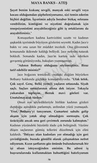 MAYA BANKS - ATEŞ
Şayet benim kıskanç sevgili, manyak eski sevgili veya
kocası olduğumdan şüpheleniyorsanız, sizi temin ederim
hiçbiri değilim. İşyerimin adıyla beraber birkaç referans
verebilirim, kimliğimi ve niyetimi doğrulamak için
resepsiyonistimi arayabileceğiniz gibi iş ortaklarımı da
arayabilirsiniz."
Konuşurken kadına kartvizitini uzattı ve kadının
şaşkınlık içerisinde büyüyen gözlerini seyretti. Kadın Jace'e
baktı ve onu uzun bir müddet inceledi. Ona güvenmek
konusunda ikilemde kaldığı belliydi. Jace nefesini tutarak
bekledi. Sonunda kadın, Jace'in kartını iade ederken
gevşemiş görünüyordu, bakışları yumuşamıştı.
"Adının Bethany olduğunu söylemiştiniz. Biraz
tarif edebilir misiniz?"
Jace boğazını temizledi, oradaki düğüm büyürken
Bethany hakkında güçlükle konuşabiliyordu. "Ufak tefek.
Çok zayıf. Genç. Belki yirmili yaşların ortasında. Siyah
saçlı. Saçları omuzlarının altına dek iniyor. Tokayla
yukarıdan topluyor. Berrak mavi gözleri var.
Unutulmayacak türden."
Onun son söyledikleriyle birlikte kadının gözleri
duyduğu aşinalıkla parlamıştı, ardından yüzü yumuşadı.
"Evet, Bethany'yi tanıyorum. Cumartesi sabahı gelip
akşam için yatak olup olmadığını sormuştu. Çok
üzücüydü ancak onu geri çevirmek zorunda kalmıştım."
Kadının yüzündeki hüzünlü ifade çok belirgindi. Yüzüne
düşen saçlarının gümüş tellerini düzeltmek için elini
kaldırdı. "İhtiyacı olan kadınları yer olmadığı için geri
çevirdiğimde, burada gönüllü olarak çalışmaktan nefret
ediyorum. Kızın şartlarını göz önünde bulundurursak bir
işi olsun isteyeceğinden eminim. Bu adresi iş
başvurularında kullanmaktan bahsettiğini hatırlıyorum
70
 