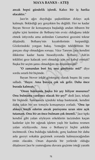 MAYA BANKS - ATEŞ
ancak hepsi gündelik işlerdi. Kalıcı bir iş harika
olacaktır."
Jace'in ağzı duyduğu şaşkınlıktan dolayı açık
kalmıştı. Beklediği şey gerçekten bu değildi. Her ne kadar
Bayan Stover ile konuşmaya başladığı andan itibaren bir
şüphe içini kemirse de Bethany'nin evsiz olduğunu inkâr
etmek istiyordu ama ardından Cumartesi gecesini tekrar
düşündü. Bethany'nin kıyafetlerinin hırpaniliği.
Gözlerindeki yorgun bakış. Yemeğin tekliflerinin bir
parçası olup olmadığını soruşu. Yüce Tanrım. Jace kendini
iliklerine kadar hasta hissediyordu. Bethany, Ash'in
teklifini gece kalacak yeri olmadığı için mi kabul etmişti?
Başka bir seçim şansı olmadığını mı düşünmüştü?
"O zamandan beri hiç onu gördünüz mü?" diye
sordu ısrarlı bir biçimde.
Bayan Stover inkâr göstergesi olarak başını iki yana
salladı. "Hayır. Ama buraya çok sık gelir. Daha önce
burada kalmıştı."
"Onun hakkında başka bir şey biliyor musunuz?
Onu bulmama yardımcı olacak bir şey?" dedi Jace, telaşlı
bir biçimde. Sonrasında içindeki telaşı bastırarak, kendini
daha sakin bir ses tonuyla konuşmaya zorladı. "Onu işe
almayı tercih ederim ancak pozisyonu uzun süre açık
tutamam. Onu bir an önce bulmam çok önemli." Jace tıpkı
kendisi gibi yalan söyleyen erkeklerin tacizinden kaçan
kadınlar için bir sığmak işleten yaşlı bir kadına resmen
yalan söylüyordu. Ama o Bethany'yi hiçbir şekilde
incitmezdi. Onu bulduğu takdirde, genç kadının bir daha
asla geceyi sokakta geçirmek zorunda kalmayacağından
emin olacaktı. Onun dışarıda bir yerlerde olduğu
düşüncesi Jace'te yumruğunu duvara geçirme isteği yarattı
71
 