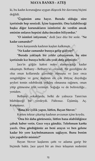 MAYA BANKS - ATEŞ
ki, bu kadm korunağına uygun düşecek bir davranış biçimi
değildi.
"Üzgünüm ama hayır. Burada olduğu süre
içerisinde hep sessizdi. İçine kapanıktı. Ona kalabileceği
başka diğer korunakların isimlerini de verdim ancak
eminim onların hepsini daha önceden biliyordur."
"O isimleri istiyorum," dedi Jace düz bir sesle. "Ne
kadar zamandır?"
Soru karşısında kadının kaşları kalkmıştı.
"Ne kadar zamandır buraya gelip gidiyor?"
"Burada yaklaşık bir yıldır çalışıyorum, bu süre
içerisinde kız buraya belki altı-yedi defa gelmiştir."
Jace'in göğüs kafesi nefes alamayacağı kadar
sıkışmıştı. Bethany—Bethany'si—evsizdi. Bir geceliğine de
olsa onun kollarmda güvende olmuştu ve Jace onca
zenginliğine ve genç kadının en çok ihtiyaç duyduğu
şeyleri temin edebilecek imkânı olmasına rağmen, onun
yitip gitmesine izin vermişti. Soğuğa ve de belirsizliğe...
yeniden.
Bethany sokaklarda, belki de yalnızca Tanrı'nm
bilebileceği bir yerdeydi. Paltosuz. Üşümüş. Aç.
Korumasız.
"Bana bir iyilik yapın, lütfen, Bayan Stover."
Kartını tekrar çıkartıp kadının avcunun içine koydu.
"Onu bir daha görürseniz, lütfen bana olabildiğince
çabuk haber verin. Gece veya gündüz. Telefonum kartta
yazılı. Onu gördüğünüz an beni arayın ve ben gelene
kadar bir yere kaybolmamasını sağlayın. Bunu benim
için yapabilir misiniz?"
Bayan Stover kaşlarını çattı ve adama garip bir
biçimde baktı. Jace şayet bir an önce telaşının nedenini
72
 