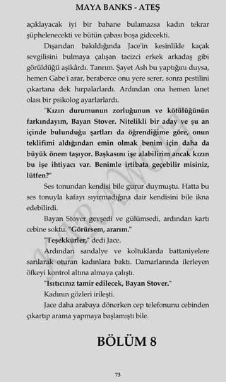 MAYA BANKS - ATEŞ
açıklayacak iyi bir bahane bulamazsa kadın tekrar
şüphelenecekti ve bütün çabası boşa gidecekti.
Dışarıdan bakıldığında Jace'in kesinlikle kaçak
sevgilisini bulmaya çalışan tacizci erkek arkadaş gibi
görüldüğü aşikârdı. Tanrım. Şayet Ash bu yaptığını duysa,
hemen Gabe'i arar, beraberce onu yere serer, sonra pestilini
çıkartana dek hırpalarlardı. Ardından ona hemen lanet
olası bir psikolog ayarlarlardı.
"Kızın durumunun zorluğunun ve kötülüğünün
farkındayım, Bayan Stover. Nitelikli bir aday ve şu an
içinde bulunduğu şartları da öğrendiğime göre, onun
teklifimi aldığından emin olmak benim için daha da
büyük önem taşıyor. Başkasını işe alabilirim ancak kızın
bu işe ihtiyacı var. Benimle irtibata geçebilir misiniz,
lütfen?"
Ses tonundan kendisi bile gurur duymuştu. Hatta bu
ses tonuyla kafayı sıyırmadığına dair kendisini bile ikna
edebilirdi.
Bayan Stover gevşedi ve gülümsedi, ardından kartı
cebine soktu. "Görürsem, ararım."
"Teşekkürler," dedi Jace.
Ardından sandalye ve koltuklarda battaniyelere
sarılarak oturan kadınlara baktı. Damarlarında ilerleyen
öfkeyi kontrol altına almaya çalıştı.
"Isıtıcınız tamir edilecek, Bayan Stover."
Kadının gözleri irileşti.
Jace daha arabaya dönerken cep telefonunu cebinden
çıkartıp arama yapmaya başlamıştı bile.
BÖLÜM 8
73
 