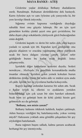 MAYA BANKS - ATEŞ
Gözlerine yaşlar doldukça Bethany dudaklarını
ısırdı. Bunalmıştı. Ruhunun derinliklerine dek hastaydı.
Karnı öylesine açtı ve canı öylesine çok yanıyordu ki, bir
yere kıvrılıp ölmek istiyordu.
Sığınma evinin kapısına vardığında duyduğu
rahatlık hissi onu güçsüz kılmıştı. Bir an için içeri
girmekten korktu çünkü şayet onu geri çevirirlerse, bir
daha dışarı çıkıp sokaklarda yürüyecek gücü bulacağından
emin değildi.
Gözlerini kapattı ve derin bir nefes aldı, elini kapıya
yasladı ve açmak için itti. Kapıdan içeri girdiğinde onu
güçsüz düşüren ve oracıkta yığılmasına sebep olabilecek
sıcak bir hava dalgası yüzüne çarptı. Geçen sefer
geldiğinde burası bu kadar sıcak değildi. Isıtıcı
çalışmıyordu.
İçerideki diğer kadınların seslerini duydu. Sesleri
neredeyse... Mutluydu. Ve genellikle korunaklarda mutlu
insanlar olmazdı. İçeriden gelen yemek kokuları burun
deliklerine doldu. Derin bir nefes aldı ve midesi aynı anda
zil çaldı. İçeride her ne yiyorlarsa harika kokuyordu.
Kapıyı kapatıp ardından kararsız bir adım attı. Sıcak
o kadar iyiydi ki, ellerini ve ayaklarını yeniden
hissedebildiği için çok uzun bir süre hareket edemedi.
Sıcak hem iyi gelmişti hem de kötü çünkü hissin geri
gelmesiyle acı da gelmişti.
"Bethany, sen misin canım?"
Bethany kafasını irkilerek kaldırdı, kaşları çatılmıştı.
Adını buraya verdiğini hiç hatırlamıyordu, yoksa vermiş
miydi? Hafızasını yokladı ama gönüllü çalışanlara bir şey
söylediğini hatırlamadı.
Buna rağmen başını salladı, kalma şansını azaltacak
herhangi bir şey istemiyordu.
75
 