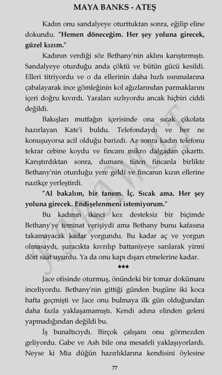 MAYA BANKS - ATEŞ
Kadm onu sandalyeye oturttuktan sonra, eğilip eline
dokundu. "Hemen döneceğim. Her şey yoluna girecek,
güzel kızım."
Kadının verdiği söz Bethany'nin aklını karıştırmıştı.
Sandalyeye oturduğu anda çöktü ve bütün gücü kesildi.
Elleri titriyordu ve o da ellerinin daha hızlı ısınmalarına
çabalayarak ince gömleğinin kol ağızlarından parmaklarını
içeri doğru kıvırdı. Yaraları sızlıyordu ancak hiçbiri ciddi
değildi.
Bakışları mutfağın içerisinde ona sıcak çikolata
hazırlayan Kate'i buldu. Telefondaydı ve her ne
konuşuyorsa acil olduğu barizdi. Az sonra kadm telefonu
tekrar cebine koydu ve fincanı mikro dalgadan çıkarttı.
Karıştırdıktan sonra, dumanı tüten fincanla birlikte
Bethany'nin oturduğu yere geldi ve fincanın kızm ellerine
nazikçe yerleştirdi.
"Al bakalım, bir tanem. İç. Sıcak ama. Her şey
yoluna girecek. Endişelenmeni istemiyorum."
Bu kadının ikinci kez desteksiz bir biçimde
Bethany'ye teminat verişiydi ama Bethany bunu kafasma
takamayacak kadar yorgundu. Bu kadar aç ve yorgun
olmasaydı, şuracıkta kıvrılıp battaniyeye sarılarak yirmi
dört saat uyurdu. Ya da onu kapı dışarı etmelerine kadar.
★★★
Jace ofisinde oturmuş, önündeki bir tomar dokümanı
inceliyordu. Bethany'nin gittiği günden bugüne iki koca
hafta geçmişti ve Jace onu bulmaya ilk gün olduğundan
daha fazla yaklaşamamıştı. Kendi adına elinden geleni
yapmadığından değildi bu.
İş bunaltıcıydı. Birçok çalışanı onu görmezden
geliyordu. Gabe ve Ash bile ona mesafeli yaklaşıyorlardı.
Neyse ki Mia düğün hazırlıklarına kendisini öylesine
77
 