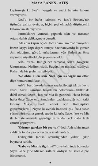 MAYA BANKS - ATEŞ
kaptırmıştı ki Jace'in kaygılı ve asabi halinin farkına
varmıyordu.
Noel'e bir hafta kalmıştı ve Jace'i Bethany'nin
üşümüş, yalnız, evsiz, aç hiçbir şeyi olmadığı düşüncesini
kafasından atamıyordu.
Parmaklarını yumruk yaparak sıktı ve masanın
ortasında bir delik açmayı denedi.
Odasının kapısı açıldı. Jace adam tam mahremiyetini
bozan kişiyi kapı dışarı etmeye hazırlanıyordu ki girenin
Ash olduğunu gördü. Arkadaşının yüz ifadesi az önce
yapmaya niyetli olduğu şeye engel oldu.
Ash... Yani... Bildiği her zamanki Ash'ti. Kaygısız.
Umursamaz. Nadiren ciddi. Bugün, her nasılsa... ciddiydi.
Kafasında bir şeyler var gibiydi.
"Ne oldu, ailen seni Noel için sıkboğaz mı etti?"
diye homurdandı Jace.
Ash'in bu dünyada hassas sayılabileceği tek bir konu
vardı. Ailesi. Zamanın büyük bir bölümünü—tatiller de
dahil olmak üzere—Jace ve Mia ile geçirirdi. Hatta birkaç
hafta önce Gabe onu kendinden uzaklaştırdığı için kalbi
kırılan Mia'yı, teselli etmek için Karayipler'e
götürmüşlerdi—Neyse ki ayrılık hadisesi çok fazla uzun
sürmemişti—ama gerçek şuydu ki Ash; Gabe, Jace ve Mia
ile birlikte ailesiyle geçirdiği zamandan çok daha fazla
zaman geçiriyordu.
"Görmen gereken bir şey var," dedi Ash sakin ancak
ciddi bir tonda, pek onun tarzı sayılmazdı bu.
Tedirginlik Jace'in omuriliğinden yukarı çıkıp
boynuna sarıldı.
"Gabe ve Mia ile ilgili mi?" diye tahminde bulundu.
Şayet Gabe yine Mia'nm kalbini kırdıysa bu sefer o piçi
öldürecekti.
78
 