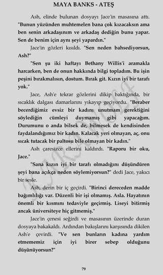 MAYA BANKS - ATEŞ
Ash, elinde bulunan dosyayı Jace'in masasına attı.
"Bunun yüzünden muhtemelen bana çok kızacaksın ama
ben senin arkadaşınım ve arkadaş dediğin bunu yapar.
Sen de benim için aynı şeyi yapardın."
Jace'in gözleri kısıldı. "Sen neden bahsediyorsun,
Ash?"
"Sen şu iki haftayı Bethany Willis'i aramakla
harcarken, ben de onun hakkında bilgi topladım. Bu işin
peşini bırakmalısın, dostum. Bırak git. Kızın iyi bir tarafı
yok."
Jace, Ash'e tekrar gözlerini dikip baktığında, bir
sıcaklık dalgası damarlarını yıkayıp geçiyordu. "Beraber
becerdiğimiz evsiz bir kadını unutmam gerektiğini
söylediğin cümleyi duymamış gibi yapacağım.
Durumunu o anda bilsek de, bilmesek de kendisinden
faydalandığımız bir kadın. Kalacak yeri olmayan, aç, onu
sıcak tutacak bir paltosu bile olmayan bir kadın."
Ash çaresizce ellerini kaldırdı. "Raporu bir oku,
Jace."
"Sana kızın iyi bir tarafı olmadığını düşündüren
şeyi bana açıkça neden söylemiyorsun?" dedi Jace, yakıcı
bir sesle.
Ash, derin bir iç geçirdi. "Birinci dereceden madde
bağımlılığı var. Düzenli bir işi olmamış. Asla. Hayatının
önemli bir kısmını tedaviyle geçirmiş. Liseyi bitirmiş
ancak üniversiteye hiç gitmemiş."
Jace'in çenesi seğirdi ve masasının üzerinde duran
dosyaya bakakaldı. Ardından bakışlarını karşısında dikilen
Ash'e çevirdi. "Ve sen bunların kadına yardım
etmememiz için iyi birer sebep olduğunu
düşünüyorsun?"
79
 