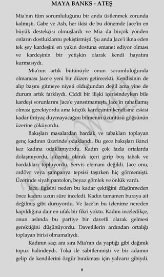 MAYA BANKS - ATEŞ
Mia'nm tüm sorumluluğunu bir anda üstlenmek zorunda
kalmıştı. Gabe ve Ash, her ikisi de bu dönemde Jace'in en
büyük destekçisi olmuşlardı ve Mia da birçok yönden
onların dostluklarını pekiştirmişti. Şu anda Jace'i ikna eden
tek şey kardeşini en yakın dostuna emanet ediyor olması
ve kardeşinin bir yetişkin olarak kendi hayatını
kurmasıydı.
Mia'nm artık bütünüyle onun sorumluluğunda
olmaması Jace'e yeni bir düzen getirecekti. Kendisinin de
alıp başını gitmeye niyeti olduğundan değil ama yine de
durum artık farklıydı. Ciddi bir ilişki içerisindeyken bile
kardeşi sorunlarını Jace'e yansıtmamıştı. Jace'in rahatlamış
olması gerekiyordu ama küçük kardeşinin kendisine eskisi
kadar ihtiyaç duymayacağını bilmenin üzüntüsü göğsünün
üzerine çöküyordu.
Bakışları masalardan bardak ve tabakları toplayan
genç kadının üzerinde odaklandı. Bu gece bakışları ikinci
kez kadına odaklanıyordu. Kadın çok fazla ortalarda
dolaşmıyordu, düzenli olarak içeri girip boş tabak ve
bardakları topluyordu. Servis elemanı değildi. Jace onu,
ordövr veya şampanya tepsisi taşırken hiç görmemişti.
Üzerinde siyah pantolon, beyaz gömlek ve önlük vardı.
Jace, ilgisini neden bu kadar çektiğini düşünmeden
önce kadını uzun süre inceledi. Kadın tamamen buraya ait
değilmiş gibi duruyordu. Ve Jace'in bu izlenime nereden
kapıldığına dair en ufak bir fikri yoktu. Kadını inceledikçe,
onun aslında bu partiye bir davetli olarak gelmesi
gerektiğini düşünüyordu. Davetlilerin ardından ortalığı
toplayan birisi olmamalıydı.
Kadının saçı ara sıra Mia'nm da yaptığı gibi dağınık
topuz halindeydi. Toka ile sabitlenmişti ve bir adamm
gelip de kendilerini özgür bırakması için yalvarır gibiydi.
8
 