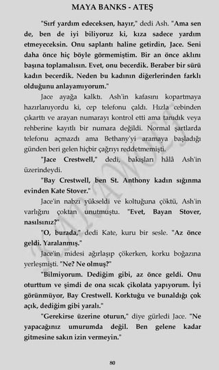 MAYA BANKS - ATEŞ
"Sırf yardım edeceksen, hayır," dedi Ash. "Ama sen
de, ben de iyi biliyoruz ki, kıza sadece yardım
etmeyeceksin. Onu saplantı haline getirdin, Jace. Seni
daha önce hiç böyle görmemiştim. Bir an önce aklını
başına toplamalısın. Evet, onu becerdik. Beraber bir sürü
kadın becerdik. Neden bu kadının diğerlerinden farklı
olduğunu anlayamıyorum."
Jace ayağa kalktı. Ash'in kafasını kopartmaya
hazırlanıyordu ki, cep telefonu çaldı. Hızla cebinden
çıkarttı ve arayan numarayı kontrol etti ama tanıdık veya
rehberine kayıtlı bir numara değildi. Normal şartlarda
telefonu açmazdı ama Bethany'yi aramaya başladığı
günden beri gelen hiçbir çağrıyı reddetmemişti.
"Jace Crestwell," dedi, bakışları hâlâ Ash'in
üzerindeydi.
"Bay Crestwell, ben St. Anthony kadın sığınma
evinden Kate Stover."
Jace'in nabzı yükseldi ve koltuğuna çöktü, Ash'in
varlığını çoktan unutmuştu. "Evet, Bayan Stover,
nasılsınız?"
"O, burada," dedi Kate, kuru bir sesle. "Az önce
geldi. Yaralanmış."
Jace'in midesi ağırlaşıp çökerken, korku boğazına
yerleşmişti. "Ne? Ne olmuş?"
"Bilmiyorum. Dediğim gibi, az önce geldi. Onu
oturttum ve şimdi de ona sıcak çikolata yapıyorum. İyi
görünmüyor, Bay Crestwell. Korktuğu ve bunaldığı çok
açık, dediğim gibi yaralı."
"Gerekirse üzerine oturun," diye gürledi Jace. "Ne
yapacağınız umurumda değil. Ben gelene kadar
gitmesine sakın izin vermeyin."
80
 