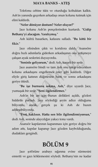 MAYA BANKS - ATEŞ
Telefonu cebine tıktı ve oturduğu koltuktan kalktı.
Ash'in yanında geçerken arkadaşı onun kolunu tutmak için
elini kaldırdı.
"Neler dönüyor dostum? Neler oluyor?"
Jace kolunu Ash'in pençelerinden kurtardı. "Gidip
Bethany'yi alacağım. Yaralıymış."
Ash küfrü basarken, kafasını salladı. "Bu kötü bir
fikir."
Jace ofisinden çıktı ve koridora daldı. Asansöre
doğru hızlı adımlarla giderken arkadaşının ona yetişmeye
çalışan ayak seslerini duyuyordu.
"Seninle geliyorum," dedi Ash, kararlı bir sesle.
Jace asansöre bindi ve tam Ash onu takip edecekken
kolunu arkadaşını engellemek ister gibi kaldırdı. Diğer
eliyle giriş katının düğmesine bastı ve sonra arkadaşmı
geriye ittirdi.
"Bu işe burnunu sokma, Ash," diye uyardı Jace,
yumuşak bir sesle. "Seni ilgilendirmez."
Ash'in bir an için burun delikleri açıldı, gözleri
hiddetle parladı. Jace söylediği şeyin adice olduğunu
biliyordu, ancak, gerçek şu ki Ash de bazen
adileşebiliyordu.
"Evet, haklısın. Hatta sen bile ilgilendirmiyorsun,"
dedi Ash, sesinde alaycılığın yakıcı tonu vardı.
Asansör kapılarının kapanması için geriye doğru bir
adım attı, kapılar kapanıp Jace gözden kaybolduğunda,
dudakları gergindi.
BÖLÜM 9
Jace şoförüne arabayı sığınma evine sürmesini
emretti ve gazı köklemesini söyledi. Bethany'nin ne kadar
81
 