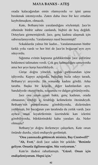MAYA BANKS - ATEŞ
orada kalacağından emin olamıyordu ve işini şansa
bırakmak istemiyordu. Zaten daha önce bir kez ortadan
kaybolmuşken, olmazdı.
Kate, Bethany'nin yaralandığını söylemişti. Jace'in
zihninde binbir sahne canlandı, hiçbiri de hoş değildi.
Detaylara girmemişlerdi. Jace, genç kadına ulaşmak için
sabırsızlanıyordu. Yaralanmayı nasıl becermişti?
Sokaklarda yalnız bir kadın... Yaralanmasının binbir
farklı yolu vardı ve her biri de Jace'in boğazını ayrı ayrı
sıkıyordu.
Sığınma evinin kapısına geldiklerinde Jace şoförüne
beklemesi talimatını verdi. Çok geç kalmadığını umuyordu
ama her şeye karşı hazırlıklıydı.
Girişe doğru yöneldi, soğuk paltosundan içine
işliyordu. Kapıyı açtığında, bakışları hızla odayı taradı,
Bethany'yi arıyordu. En sonunda kadını gördü. Arka
tarafta. Başka bir köşede, diğer kadınlardan ayrı.
Sandalyede oturuyordu, solgundu ve dalgın görünüyordu.
Jace ona uzun uzun baktı, genç kadının, orada
olmasının verdiği iç ferahlığı kelimelerin ötesindeydi.
Bethany'nin pantolonunu görebiliyordu, dizlerinden
yırtılmıştı, bir bacağının yan tarafında da yırtık vardı. Jace
ayrıca onun kıyafetlerinin üzerindeki kan izlerini
görebiliyordu, bileklerindeki kaba yaraları da. Neler
olmuştu?
Bethany'ye doğru ilerlemeye çalışırken, Kate onun
önünde durdu, yüzü endişeyle gerilmişti.
"Onu yanınızda götürecek misiniz, Bay Crestwell?"
"Ah, Evet," dedi Jace sakin bir şekilde. "Benimle
geliyor. Onunla ilgileneceğim. Söz veriyorum."
Kate'in ifadesi rahatlamıştı. "Güzel. Onun için
endişeleniyorum. Hepsi için."
82
 