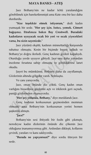 MAYA BANKS - ATEŞ
Jace Bethany'nin ne kadar kötü yaralandığını
görebilmek için hareketlenmişti ama Kate onu bir kez daha
durdurdu.
"Size teşekkür etmek istiyorum," dedi kadın
yumuşak bir sesle. "Her şey için. Isıtıcı, yemek. Cömert
bağışınız. Etrafınıza bakın Bay Crestwell. Buradaki
kadınların uyuyacak sıcak bir yeri ve sıcak yiyecekleri
varsa, bu sizin sayenizde."
Jace yüzünü ekşitti, kadının minnettarlığı karşısında
rahatsız olmuştu. Kesin bir biçimde başını salladı ve
Bethany'ye doğru ilerledi. Genç kadının gözleri kapalıydı.
Oturduğu yerde uyuyor gibiydi. Jace onu daha yakından
inceleme fırsatına sahip olmuştu ve gördüklerine lanet
okudu.
Şayet bu mümkünse, Bethany daha da zayıflamıştı.
Gözlerinin altında gölgeler vardı. Solmuştu.
Ve canı yanıyordu.
Jace, onun önünde diz çöktü. Genç kadın onun
varlığını hissedince gözlerini açtı ve irkilerek geri sıçradı,
paniği gözlerinden okunuyordu.
"Her şey yolunda, Bethany," diye mırıldandı Jace.
Genç kadının korkusunun geçmesinden memnun
olmuştu ama Bethany'nin korkusunun yerini hemen
şaşkınlık almıştı.
"Jace?"
Bethany'nin sesi ihtiyatlı bir fısıltı gibi çıkmıştı,
neredeyse kadın dizlerinin önünde diz çökenin Jace
olduğuna inanamıyormuş gibi. Ardından dikleşti, kollarım
çevirdi, yaraları ve kanı saklıyordu.
"Burada ne yapıyorsun?" diye sordu titreyen bir
sesle.
83
 