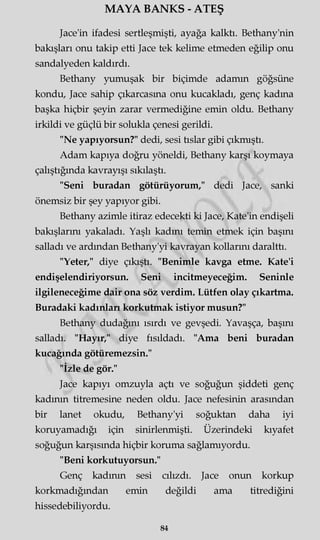 MAYA BANKS - ATEŞ
Jace'in ifadesi sertleşmişti, ayağa kalktı. Bethany'nin
bakışları onu takip etti Jace tek kelime etmeden eğilip onu
sandalyeden kaldırdı.
Bethany yumuşak bir biçimde adamm göğsüne
kondu, Jace sahip çıkarcasma onu kucakladı, genç kadma
başka hiçbir şeyin zarar vermediğine emin oldu. Bethany
irkildi ve güçlü bir solukla çenesi gerildi.
"Ne yapıyorsun?" dedi, sesi tıslar gibi çıkmıştı.
Adam kapıya doğru yöneldi, Bethany karşı koymaya
çalıştığında kavrayışı sıkılaştı.
"Seni buradan götürüyorum," dedi Jace, sanki
önemsiz bir şey yapıyor gibi.
Bethany azimle itiraz edecekti ki Jace, Kate'in endişeli
bakışlarını yakaladı. Yaşlı kadını temin etmek için başını
salladı ve ardından Bethany'yi kavrayan kollarını daralttı.
"Yeter," diye çıkıştı. "Benimle kavga etme. Kate'i
endişelendiriyorsun. Seni incitmeyeceğim. Seninle
ilgileneceğime dair ona söz verdim. Lütfen olay çıkartma.
Buradaki kadınlan korkutmak istiyor musun?"
Bethany dudağını ısırdı ve gevşedi. Yavaşça, başını
salladı. "Hayır," diye fısıldadı. "Ama beni buradan
kucağında götüremezsin."
"İzle de gör."
Jace kapıyı omzuyla açtı ve soğuğun şiddeti genç
kadının titremesine neden oldu. Jace nefesinin arasından
bir lanet okudu, Bethany'yi soğuktan daha iyi
koruyamadığı için sinirlenmişti. Üzerindeki kıyafet
soğuğun karşısında hiçbir koruma sağlamıyordu.
"Beni korkutuyorsun."
Genç kadının sesi cılızdı. Jace onun korkup
korkmadığından emin değildi ama titrediğini
hissedebiliyordu.
84
 
