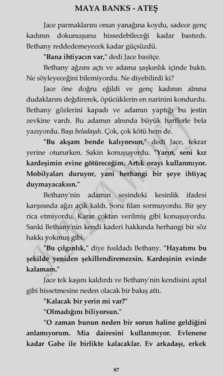 MAYA BANKS - ATEŞ
Jace parmaklarını onun yanağına koydu, sadece genç
kadının dokunuşunu hissedebileceği kadar bastırdı.
Bethany reddedemeyecek kadar güçsüzdü.
"Bana ihtiyacın var," dedi Jace basitçe.
Bethany ağzını açtı ve adama şaşkınlık içinde baktı.
Ne söyleyeceğini bilemiyordu. Ne diyebilirdi ki?
Jace öne doğru eğildi ve genç kadının alnına
dudaklarını değdirerek, öpücüklerin en narinini kondurdu.
Bethany gözlerini kapadı ve adamm yaptığı bu jestin
zevkine vardı. Bu adamm alnında büyük harflerle bela
yazıyordu. Başı beladaydı. Çok, çok kötü hem de.
"Bu akşam bende kalıyorsun," dedi Jace, tekrar
yerine otururken. Sakin konuşuyordu. "Yarın, seni kız
kardeşimin evine götüreceğim. Artık orayı kullanmıyor.
Mobilyaları duruyor, yani herhangi bir şeye ihtiyaç
duymayacaksın."
Bethany'nin adamm sesindeki kesinlik ifadesi
karşısında ağzı açık kaldı. Soru filan sormuyordu. Bir şey
rica etmiyordu. Karar çoktan verilmiş gibi konuşuyordu.
Sanki Bethany'nin kendi kaderi hakkında herhangi bir söz
hakkı yokmuş gibi.
"Bu çılgınlık," diye fısıldadı Bethany. "Hayatımı bu
şekilde yeniden şekillendiremezsin. Kardeşinin evinde
kalamam."
Jace tek kaşını kaldırdı ve Bethany'nin kendisini aptal
gibi hissetmesine neden olacak bir bakış attı.
"Kalacak bir yerin mi var?"
"Olmadığını biliyorsun."
"O zaman bunun neden bir sorun haline geldiğini
anlamıyorum. Mia dairesini kullanmıyor. Evlenene
kadar Gabe ile birlikte kalacaklar. Ev arkadaşı, erkek
87
 