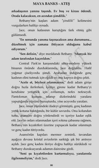 MAYA BANKS - ATEŞ
arkadaşının yanına taşındı. Ev boş ve kirası ödendi.
Orada kalacaksın, en azından şimdilik."
Bethany'nin kaşları adam "şimdilik" kelimesini
vurgularken hafifçe oynadı.
Jace, onun kafasının karıştığını fark etmiş gibi
gülümsedi.
"En sonunda yanıma taşınacaksın ama durumunu...
düzeltmek için zamana ihtiyacın olduğunu kabul
ediyorum."
"Sen delisin," diye mırıldandı Bethany. "Manyak bir
adam tarafından kaçırıldım."
Central Park'm karşısındaki ultra-modern yüksek
binanın önünde durduklarında, Jace doğruldu. Hafif
yağmur çiseliyordu şimdi. Arabadan indiğinde genç
kadının elini tutmak için eğildi ve onu kapıya doğru çekti.
"Acele et, böylece ıslanmazsın," dedi adam girişe
doğru hızla ilerlerken. İçeriye girene kadar Bethany'yi
kendisine yetişmek için zorlamıştı, nefes nefeseydi.
Pantolonun kumaşı ıslanıp dizlerindeki yaralara
yapıştığında yüzünü buruşturdu, yine acıyordu yaraları.
Jace, onun yüzündeki ifadeyi görmüştü, genç kadının
yırtık kotuna baktığında, bir küfür savurdu. Onu kolundan
tuttu, asansöre doğru yönlendirdi ve içeriye kadar eşlik
etti. Jace'in onları ıslanmadan içeri sokma çabasına rağmen,
Bethany'nin kıyafetleri üzerine yapışacak kadar ıslanmıştı
ve genç kadın titriyordu.
Asansörün kapıları mermer zeminli, tavandan
aşağıya devasa kristal avizelerin sarktığı şık bir antreye
açıldı. Jace genç kadını ileriye doğru hafifçe sürükledi ve
Bethany duraksayarak adamm dairesine girdi.
"Seni şu kıyafetlerden kurtarmalıyız, yaralarınla
ilgilenmeliyim," dedi Jace.
88
 