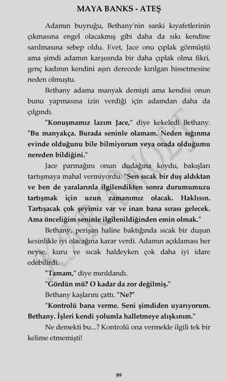 MAYA BANKS - ATEŞ
Adamın buyruğu, Bethany'nin sanki kıyafetlerinin
çıkmasına engel olacakmış gibi daha da sıkı kendine
sarılmasına sebep oldu. Evet, Jace onu çıplak görmüştü
ama şimdi adamm karşısında bir daha çıplak olma fikri,
genç kadının kendini aşırı derecede kırılgan hissetmesine
neden olmuştu.
Bethany adama manyak demişti ama kendisi onun
bunu yapmasına izin verdiği için adamdan daha da
çılgındı.
"Konuşmamız lazım Jace," diye kekeledi Bethany.
"Bu manyakça. Burada seninle olamam. Neden sığınma
evinde olduğunu bile bilmiyorum veya orada olduğumu
nereden bildiğini."
Jace parmağını onun dudağına koydu, bakışları
tartışmaya mahal vermiyordu. "Sen sıcak bir duş aldıktan
ve ben de yaralarınla ilgilendikten sonra durumumuzu
tartışmak için uzun zamanımız olacak. Haklısın.
Tartışacak çok şeyimiz var ve inan bana sırası gelecek.
Ama önceliğim seninle ilgilenildiğinden emin olmak."
Bethany, perişan haline baktığında sıcak bir duşun
kesinlikle iyi olacağına karar verdi. Adamm açıklaması her
neyse, kuru ve sıcak haldeyken çok daha iyi idare
edebilirdi.
"Tamam," diye mırıldandı.
"Gördün mü? O kadar da zor değilmiş."
Bethany kaşlarını çattı. "Ne?"
"Kontrolü bana verme. Seni şimdiden uyarıyorum.
Bethany. İşleri kendi yolumla halletmeye alışkınım."
Ne demekti bu...? Kontrolü ona vermekle ilgili tek bir
kelime etmemişti!
89
 