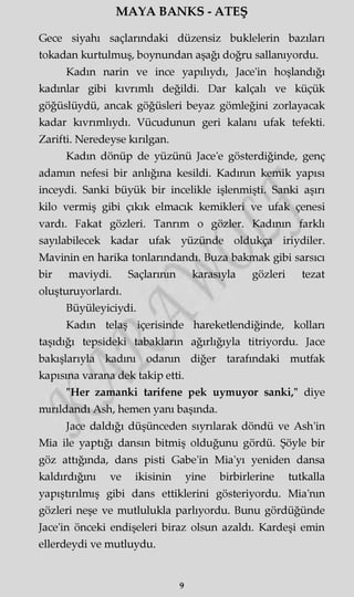 MAYA BANKS - ATEŞ
Gece siyahı saçlarındaki düzensiz buklelerin bazıları
tokadan kurtulmuş, boynundan aşağı doğru sallanıyordu.
Kadm narin ve ince yapılıydı, Jace'in hoşlandığı
kadınlar gibi kıvrımlı değildi. Dar kalçalı ve küçük
göğüslüydü, ancak göğüsleri beyaz gömleğini zorlayacak
kadar kıvrımlıydı. Vücudunun geri kalanı ufak tefekti.
Zarifti. Neredeyse kırılgan.
Kadm dönüp de yüzünü Jace'e gösterdiğinde, genç
adamm nefesi bir anlığına kesildi. Kadının kemik yapısı
inceydi. Sanki büyük bir incelikle işlenmişti. Sanki aşırı
kilo vermiş gibi çıkık elmacık kemikleri ve ufak çenesi
vardı. Fakat gözleri. Tanrım o gözler. Kadının farklı
sayılabilecek kadar ufak yüzünde oldukça iriydiler.
Mavinin en harika tonlarmdandı. Buza bakmak gibi sarsıcı
bir maviydi. Saçlarının karasıyla gözleri tezat
oluşturuyorlardı.
Büyüleyiciydi.
Kadm telaş içerisinde hareketlendiğinde, kolları
taşıdığı tepsideki tabakların ağırlığıyla titriyordu. Jace
bakışlarıyla kadını odanın diğer tarafındaki mutfak
kapısına varana dek takip etti.
"Her zamanki tarifene pek uymuyor sanki," diye
mırıldandı Ash, hemen yanı başında.
Jace daldığı düşünceden sıyrılarak döndü ve Ash'in
Mia ile yaptığı dansın bitmiş olduğunu gördü. Şöyle bir
göz attığında, dans pisti Gabe'in Mia'yı yeniden dansa
kaldırdığını ve ikisinin yine birbirlerine tutkalla
yapıştırılmış gibi dans ettiklerini gösteriyordu. Mia'nm
gözleri neşe ve mutlulukla parlıyordu. Bunu gördüğünde
Jace'in önceki endişeleri biraz olsun azaldı. Kardeşi emin
ellerdeydi ve mutluydu.
9
 