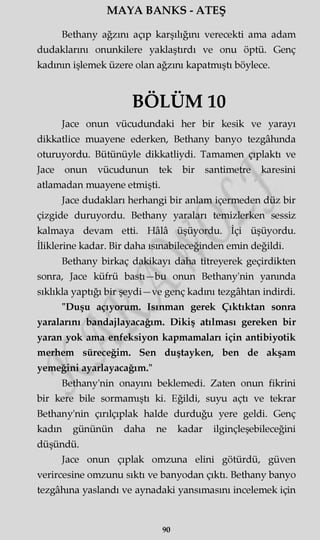 MAYA BANKS - ATEŞ
Bethany ağzını açıp karşılığını verecekti ama adam
dudaklarını onunkilere yaklaştırdı ve onu öptü. Genç
kadının işlemek üzere olan ağzını kapatmıştı böylece.
BÖLÜM 10
Jace onun vücudundaki her bir kesik ve yarayı
dikkatlice muayene ederken, Bethany banyo tezgâhında
oturuyordu. Bütünüyle dikkatliydi. Tamamen çıplaktı ve
Jace onun vücudunun tek bir santimetre karesini
atlamadan muayene etmişti.
Jace dudakları herhangi bir anlam içermeden düz bir
çizgide duruyordu. Bethany yaraları temizlerken sessiz
kalmaya devam etti. Hâlâ üşüyordu. İçi üşüyordu.
İliklerine kadar. Bir daha ısmabileceğinden emin değildi.
Bethany birkaç dakikayı daha titreyerek geçirdikten
sonra, Jace küfrü bastı—bu onun Bethany'nin yanında
sıklıkla yaptığı bir şeydi—ve genç kadmı tezgâhtan indirdi.
"Duşu açıyorum. Isınman gerek Çıktıktan sonra
yaralarını bandajlayacağım. Dikiş atılması gereken bir
yaran yok ama enfeksiyon kapmamaları için antibiyotik
merhem süreceğim. Sen duştayken, ben de akşam
yemeğini ayarlayacağım."
Bethany'nin onayını beklemedi. Zaten onun fikrini
bir kere bile sormamıştı ki. Eğildi, suyu açtı ve tekrar
Bethany'nin çırılçıplak halde durduğu yere geldi. Genç
kadm gününün daha ne kadar ilginçleşebileceğini
düşündü.
Jace onun çıplak omzuna elini götürdü, güven
verircesine omzunu sıktı ve banyodan çıktı. Bethany banyo
tezgâhına yaslandı ve aynadaki yansımasını incelemek için
90
 