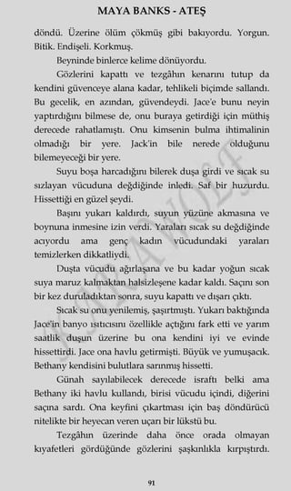 MAYA BANKS - ATEŞ
döndü. Üzerine ölüm çökmüş gibi bakıyordu. Yorgun.
Bitik. Endişeli. Korkmuş.
Beyninde binlerce kelime dönüyordu.
Gözlerini kapattı ve tezgâhın kenarını tutup da
kendini güvenceye alana kadar, tehlikeli biçimde sallandı.
Bu gecelik, en azından, güvendeydi. Jace'e bunu neyin
yaptırdığını bilmese de, onu buraya getirdiği için müthiş
derecede rahatlamıştı. Onu kimsenin bulma ihtimalinin
olmadığı bir yere. Jack'in bile nerede olduğunu
bilemeyeceği bir yere.
Suyu boşa harcadığını bilerek duşa girdi ve sıcak su
sızlayan vücuduna değdiğinde inledi. Saf bir huzurdu.
Hissettiği en güzel şeydi.
Başını yukarı kaldırdı, suyun yüzüne akmasına ve
boynuna inmesine izin verdi. Yaraları sıcak su değdiğinde
acıyordu ama genç kadın vücudundaki yaraları
temizlerken dikkatliydi.
Duşta vücudu ağırlaşana ve bu kadar yoğun sıcak
suya maruz kalmaktan halsizleşene kadar kaldı. Saçını son
bir kez duruladıktan sonra, suyu kapattı ve dışarı çıktı.
Sıcak su onu yenilemiş, şaşırtmıştı. Yukarı baktığında
Jace'in banyo ısıtıcısını özellikle açtığını fark etti ve yarım
saatlik duşun üzerine bu ona kendini iyi ve evinde
hissettirdi. Jace ona havlu getirmişti. Büyük ve yumuşacık.
Bethany kendisini bulutlara sarınmış hissetti.
Günah sayılabilecek derecede israftı belki ama
Bethany iki havlu kullandı, birisi vücudu içindi, diğerini
saçma sardı. Ona keyfini çıkartması için baş döndürücü
nitelikte bir heyecan veren uçarı bir lükstü bu.
Tezgâhın üzerinde daha önce orada olmayan
kıyafetleri gördüğünde gözlerini şaşkınlıkla kırpıştırdı.
91
 