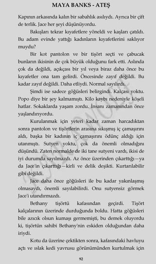 MAYA BANKS - ATEŞ
Kapının arkasında kaim bir sabahlık asılıydı. Ayrıca bir çift
de terlik. Jace her şeyi düşünüyordu.
Bakışları tekrar kıyafetlere yöneldi ve kaşları çatıldı.
Bu adam evinde yattığı kadınların kıyafetlerini saklıyor
muydu?
Bir kot pantolon ve bir tişört seçti ve çabucak
bunların ikisinin de çok büyük olduğunu fark etti. Aslında
çok da değildi, açıkçası bir yıl veya biraz daha önce bu
kıyafetler ona tam gelirdi. Öncesinde zayıf değildi. Bu
kadar zayıf değildi. Daha etliydi. Normal sayılırdı.
Şimdi ise sadece göğüsleri belirgindi. Kalçası yoktu.
Popo diye bir şey kalmamıştı. Kilo kaybı nedeniyle köşeli
hatlar. Sokaklarda yaşam zordu. İnsanı zamanından önce
yaşlandırıyordu.
Kurulanmak için yeteri kadar zaman harcadıktan
sonra pantolon ve tişörtlerin arasına sıkışmış iç çamaşırını
aldı, başka bir kadının iç çamaşırını ödünç aldığı için
utanmıştı. Sutyen yoktu, çok da önemli olmadığını
düşündü. Zaten normalde de iki tane sutyeni vardı, ikisi de
iyi durumda sayılmazdı. Az önce üzerinden çıkarttığı—ya
da Jace'in çıkarttığı—kirli ve delik deşikti. Kurtarılabilir
gibi değildi.
Jace daha önce göğüsleri ile bu kadar yakınlaşmış
olmasaydı, önemli sayılabilirdi. Onu sutyensiz görmek
Jace'i utandırmazdı.
Bethany tişörtü kafasından geçirdi. Tişört
kalçalarının üzerinde durduğunda boldu. Hatta göğüsleri
bile azıcık olsun kumaşı germemişti, bu demek oluyordu
ki, tişörtün sahibi Bethany'nin eskiden olduğundan daha
iriydi.
Kotu da üzerine çektikten sonra, kafasındaki havluyu
açtı ve ıslak kedi yavrusu görünümünden kurtulmak için
92
 