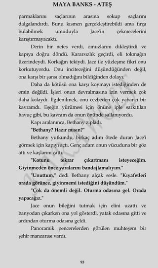 MAYA BANKS - ATEŞ
parmaklarım saçlarının araşma sokup saçlarını
dalgalandırdı. Bunu kısmen gerçekleştirebildi ama fırça
bulabilmek umuduyla Jace'in çekmecelerini
karıştırmayacaktı.
Derin bir nefes verdi, omuzlarmı dikleştirdi ve
kapıya doğru döndü. Kararsızlık geçirdi, eli tokmağın
üzerindeydi. Korkağın tekiydi. Jace ile yüzleşme fikri onu
korkutuyordu. Onu inciteceğini düşündüğünden değil,
ona karşı bir şansı olmadığını bildiğinden dolayı.
Daha da kötüsü ona karşı koymayı istediğinden de
emin değildi. İşleri onun devralmasına izin vermek çok
daha kolaydı. İlgilenilmek, onu cezbeden çok yabancı bir
kavramdı. Eşeğin yürümesi için önüne iple sarkıtılan
havuç gibi, bu kavram da onun önünde sallanıyordu.
Kapı aralanınca, Bethany zıpladı.
"Bethany? Hazır mısın?"
Bethany yutkundu, birkaç adım ötede duran Jace'i
görmek için kapıyı açtı. Genç adam onun vücuduna bir göz
attı ve kaşlarmı çattı.
"Kotunu tekrar çıkartmanı isteyeceğim.
Giyinmeden önce yaralarını bandajlamalıyım."
"Unuttum," dedi Bethany alçak sesle. "Kıyafetleri
orada görünce, giyinmemi istediğini düşündüm."
"Çok da önemli değil. Oturma odasına gel. Orada
yapacağız."
Jace onun bileğini tutmak için elini uzattı ve
banyodan çıkarken ona yol gösterdi, yatak odasına gitti ve
ardından oturma odasına geldi.
Panoramik pencerelerden görülen muhteşem bir
şehir manzarası vardı.
93
 