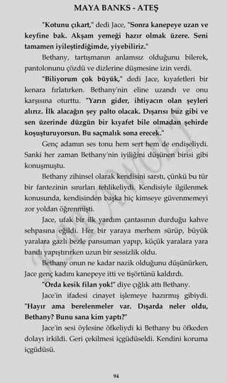 MAYA BANKS - ATEŞ
"Kotunu çıkart," dedi Jace, "Sonra kanepeye uzan ve
keyfine bak. Akşam yemeği hazır olmak üzere. Seni
tamamen iyileştirdiğimde, yiyebiliriz."
Bethany, tartışmanın anlamsız olduğunu bilerek,
pantolonunu çözdü ve dizlerine düşmesine izin verdi.
"Biliyorum çok büyük," dedi Jace, kıyafetleri bir
kenara fırlatırken. Bethany'nin eline uzandı ve onu
karşısına oturttu. "Yarın gider, ihtiyacın olan şeyleri
alırız. İlk alacağın şey palto olacak. Dışarısı buz gibi ve
sen üzerinde düzgün bir kıyafet bile olmadan şehirde
koşuşturuyorsun. Bu saçmalık sona erecek."
Genç adamm ses tonu hem sert hem de endişeliydi.
Sanki her zaman Bethany'nin iyiliğini düşünen birisi gibi
konuşmuştu.
Bethany zihinsel olarak kendisini sarstı, çünkü bu tür
bir fantezinin sınırları tehlikeliydi. Kendisiyle ilgilenmek
konusunda, kendisinden başka hiç kimseye güvenmemeyi
zor yoldan öğrenmişti.
Jace, ufak bir ilk yardım çantasının durduğu kahve
sehpasına eğildi. Her bir yaraya merhem sürüp, büyük
yaralara gazlı bezle pansuman yapıp, küçük yaralara yara
bandı yapıştırırken uzun bir sessizlik oldu.
Bethany onun ne kadar nazik olduğunu düşünürken,
Jace genç kadını kanepeye itti ve tişörtünü kaldırdı.
"Orda kesik filan yok!" diye çığlık attı Bethany.
Jace'in ifadesi cinayet işlemeye hazırmış gibiydi.
"Hayır ama berelenmeler var. Dışarda neler oldu,
Bethany? Bunu sana kim yaptı?"
Jace'in sesi öylesine öfkeliydi ki Bethany bu öfkeden
dolayı irkildi. Geri çekilmesi içgüdüseldi. Kendini koruma
içgüdüsü.
94
 