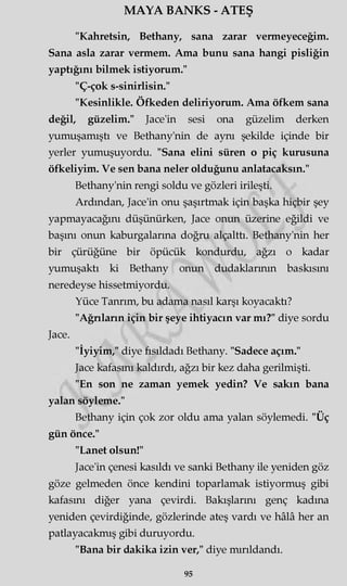 MAYA BANKS - ATEŞ
"Kahretsin, Bethany, sana zarar vermeyeceğim.
Sana asla zarar vermem. Ama bunu sana hangi pisliğin
yaptığını bilmek istiyorum."
"Ç-çok s-sinirlisin."
"Kesinlikle. Öfkeden deliriyorum. Ama öfkem sana
değil, güzelim." Jace'in sesi ona güzelim derken
yumuşamıştı ve Bethany'nin de aynı şekilde içinde bir
yerler yumuşuyordu. "Sana elini süren o piç kurusuna
öfkeliyim. Ve sen bana neler olduğunu anlatacaksın."
Bethany'nin rengi soldu ve gözleri irileşti.
Ardından, Jace'in onu şaşırtmak için başka hiçbir şey
yapmayacağını düşünürken, Jace onun üzerine eğildi ve
başını onun kaburgalarına doğru alçalttı. Bethany'nin her
bir çürüğüne bir öpücük kondurdu, ağzı o kadar
yumuşaktı ki Bethany onun dudaklarının baskısını
neredeyse hissetmiyordu.
Yüce Tanrım, bu adama nasıl karşı koyacaktı?
"Ağrıların için bir şeye ihtiyacın var mı?" diye sordu
Jace.
"İyiyim," diye fısıldadı Bethany. "Sadece açım."
Jace kafasını kaldırdı, ağzı bir kez daha gerilmişti.
"En son ne zaman yemek yedin? Ve sakın bana
yalan söyleme."
Bethany için çok zor oldu ama yalan söylemedi. "Üç
gün önce."
"Lanet olsun!"
Jace'in çenesi kasıldı ve sanki Bethany ile yeniden göz
göze gelmeden önce kendini toparlamak istiyormuş gibi
kafasını diğer yana çevirdi. Bakışlarını genç kadına
yeniden çevirdiğinde, gözlerinde ateş vardı ve hâlâ her an
patlayacakmış gibi duruyordu.
"Bana bir dakika izin ver," diye mırıldandı.
95
 